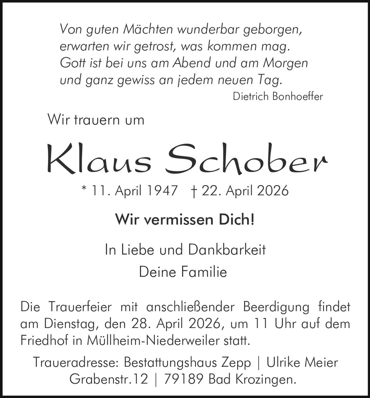 Von guten Mächten wunderbar geborgen,
erwarten wir getrost, was kommen mag.
Gott ist bei uns am Abend und am Morgen
und ganz gewiss an jedem neuen Tag.
Dietrich Bonhoeffer

Wir trauern um

Klaus Schober
* 11. April 1947 † 22. April 2026

Wir vermissen Dich!
In Liebe und Dankbarkeit
Deine Familie
Die Trauerfeier mit anschließender Beerdigung findet
am Dienstag, den 28. April 2026, um 11 Uhr auf dem
Friedhof in Müllheim-Niederweiler statt.
Traueradresse: Bestattungshaus Zepp | Ulrike Meier
Grabenstr.12 | 79189 Bad Krozingen.