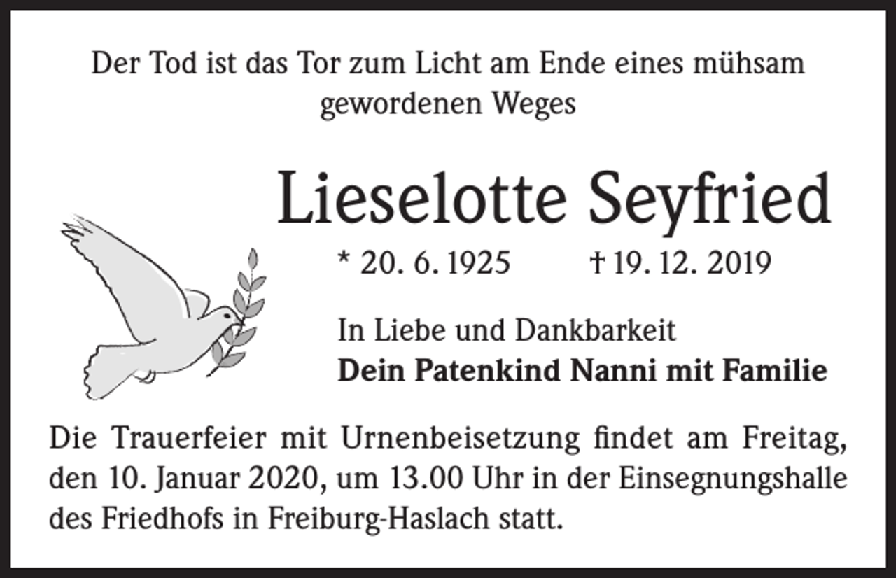<p>Der Tod ist das Tor zum Licht am Ende eines mühsam<br />gewordenen Weges</p><p>Lieselotte Seyfried<br />* 20. 6. 1925</p><p>† 19. 12. 2019</p><p>In Liebe und Dankbarkeit<br />Dein Patenkind Nanni mit Familie<br />Die Trauerfeier mit Urnenbeisetzung findet am Freitag,<br />den 10. Januar 2020, um 13.00 Uhr in der Einsegnungshalle<br />des Friedhofs in Freiburg-Haslach statt.</p>