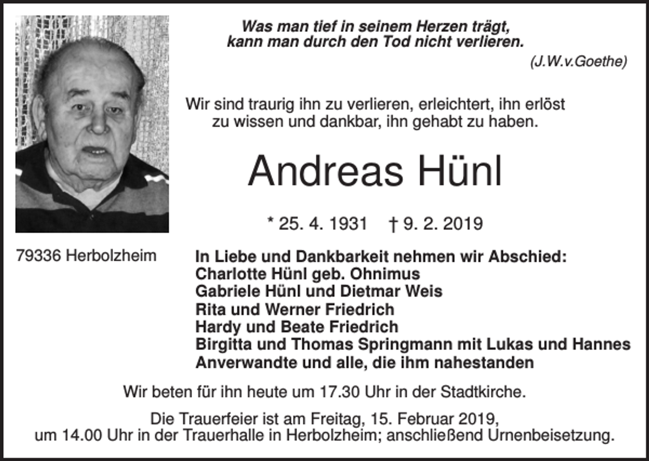 <p>Was man tief in seinem Herzen trägt,<br />kann man durch den Tod nicht verlieren.<br />(J.W.v.Goethe)</p><p>Wir sind traurig ihn zu verlieren, erleichtert, ihn erlöst<br />zu wissen und dankbar, ihn gehabt zu haben.</p><p>Andreas Hünl<br />* 25. 4. 1931<br />79336 Herbolzheim</p><p>† 9. 2. 2019</p><p>In Liebe und Dankbarkeit nehmen wir Abschied:<br />Charlotte Hünl geb. Ohnimus<br />Gabriele Hünl und Dietmar Weis<br />Rita und Werner Friedrich<br />Hardy und Beate Friedrich<br />Birgitta und Thomas Springmann mit Lukas und Hannes<br />Anverwandte und alle, die ihm nahestanden</p><p>Wir beten für ihn heute um 17.30 Uhr in der Stadtkirche.<br />Die Trauerfeier ist am Freitag, 15. Februar 2019,<br />um 14.00 Uhr in der Trauerhalle in Herbolzheim; anschließend Urnenbeisetzung.</p>
