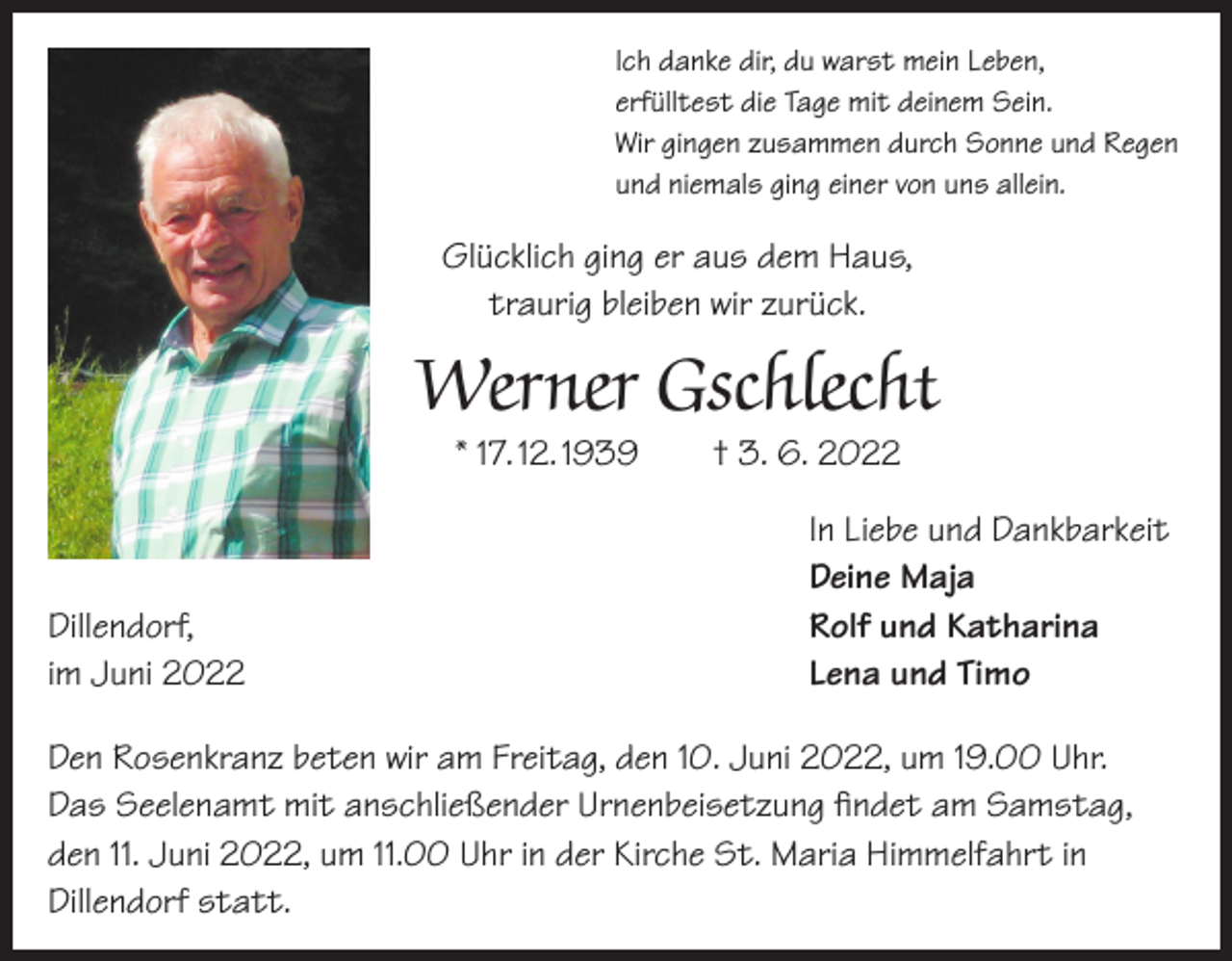 <p>Ich danke dir, du warst mein Leben,<br />erfülltest die Tage mit deinem Sein.<br />Wir gingen zusammen durch Sonne und Regen<br />und niemals ging einer von uns allein.</p><p>Glücklich ging er aus dem Haus,<br />traurig bleiben wir zurück.</p><p>Werner Gschlecht<br />* 17. 12. 1939 † 3. 6. 2022</p><p>Dillendorf,<br />im Juni 2022</p><p>In Liebe und Dankbarkeit<br />Deine Maja<br />Rolf und Katharina<br />Lena und Timo</p><p>Den Rosenkranz beten wir am Freitag, den 10. Juni 2022, um 19.00 Uhr.<br />Das Seelenamt mit anschließender Urnenbeisetzung findet am Samstag,<br />den 11. Juni 2022, um 11.00 Uhr in der Kirche St. Maria Himmelfahrt in<br />Dillendorf statt.</p>