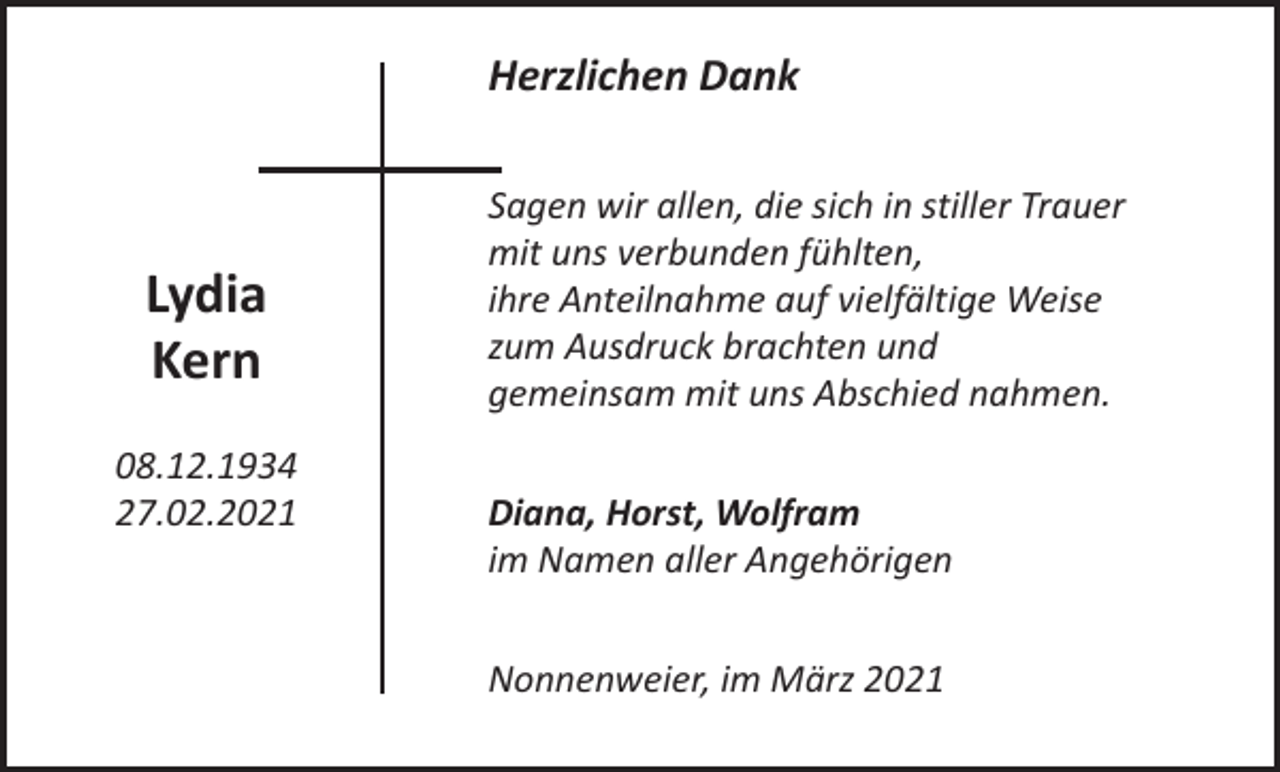 <p>Herzlichen Dank</p><p>Lydia<br />Kern<br />08.12.1934<br />27.02.2021</p><p>Sagen wir allen, die sich in stiller Trauer<br />mit uns verbunden fühlten,<br />ihre Anteilnahme auf vielfältige Weise<br />zum Ausdruck brachten und<br />gemeinsam mit uns Abschied nahmen.<br />Diana, Horst, Wolfram<br />im Namen aller Angehörigen<br />Nonnenweier, im März 2021</p>