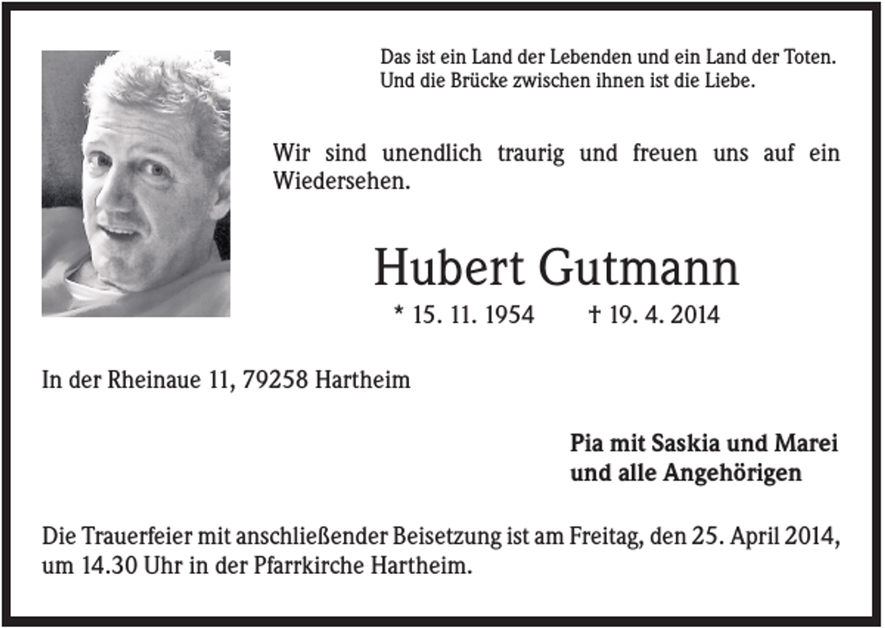 <p>Das ist ein Land der Lebenden und ein Land der Toten.<br />Und die Brücke zwischen ihnen ist die Liebe.</p><p>Wir sind unendlich traurig und freuen uns auf ein<br />Wiedersehen.</p><p>Hubert Gutmann<br />* 15. 11. 1954</p><p>† 19. 4. 2014</p><p>In der Rheinaue 11, 79258 Hartheim<br />Pia mit Saskia und Marei<br />und alle Angehörigen<br />Die Trauerfeier mit anschließender Beisetzung ist am Freitag, den 25. April 2014,<br />um 14.30 Uhr in der Pfarrkirche Hartheim.</p>