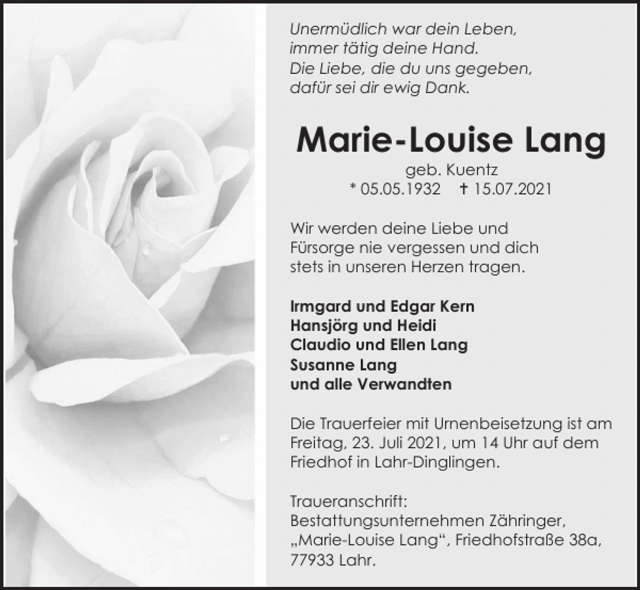 <p>Unermüdlich war dein Leben,<br />immer tätig deine Hand.<br />Die Liebe, die du uns gegeben,<br />dafür sei dir ewig Dank.</p><p>Marie-Louise Lang<br />geb. Kuentz<br />* 05.05.1932  15.07.2021<br />Wir werden deine Liebe und<br />Fürsorge nie vergessen und dich<br />stets in unseren Herzen tragen.<br />Irmgard und Edgar Kern<br />Hansjörg und Heidi<br />Claudio und Ellen Lang<br />Susanne Lang<br />und alle Verwandten<br />Die Trauerfeier mit Urnenbeisetzung ist am<br />Freitag, 23. Juli 2021, um 14 Uhr auf dem<br />Friedhof in Lahr-Dinglingen.<br />Traueranschrift:<br />Bestattungsunternehmen Zähringer,<br />„Marie-Louise Lang“, Friedhofstraße 38a,<br />77933 Lahr.</p>