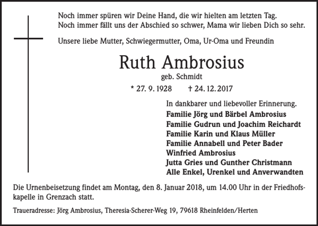 <p>Noch immer spüren wir Deine Hand, die wir hielten am letzten Tag.<br />Noch immer fällt uns der Abschied so schwer, Mama wir lieben Dich so sehr.<br />Unsere liebe Mutter, Schwiegermutter, Oma, Ur-Oma und Freundin</p><p>Ruth Ambrosius<br />geb. Schmidt<br />* 27. 9. 1928 † 24. 12. 2017</p><p>In dankbarer und liebevoller Erinnerung.<br />Familie Jörg und Bärbel Ambrosius<br />Familie Gudrun und Joachim Reichardt<br />Familie Karin und Klaus Müller<br />Familie Annabell und Peter Bader<br />Winfried Ambrosius<br />Jutta Gries und Gunther Christmann<br />Alle Enkel, Urenkel und Anverwandten<br />Die Urnenbeisetzung findet am Montag, den 8. Januar 2018, um 14.00 Uhr in der Friedhofs­<br />kapelle in Grenzach statt.<br />Traueradresse: Jörg Ambrosius, Theresia-Scherer-Weg 19, 79618 Rheinfelden/Herten</p>