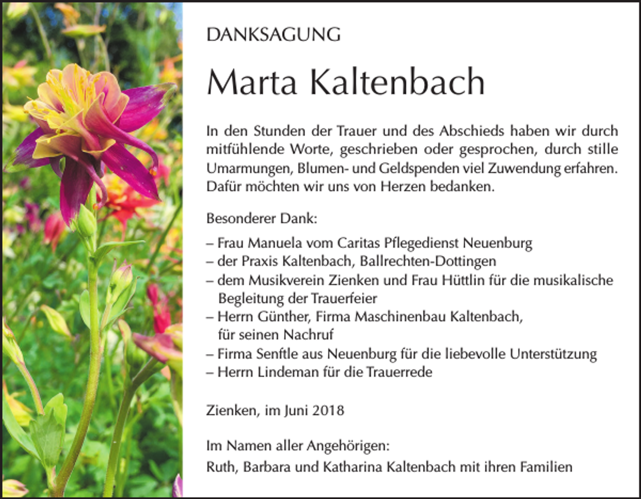<p>DANKSAGUNG</p><p>Marta Kaltenbach<br />In den Stunden der Trauer und des Abschieds haben wir durch<br />mitfühlende Worte, geschrieben oder gesprochen, durch stille<br />Umarmungen, Blumen- und Geldspenden viel Zuwendung erfahren.<br />Dafür möchten wir uns von Herzen bedanken.<br />Besonderer Dank:<br />– Frau Manuela vom Caritas Pflegedienst Neuenburg<br />– der Praxis Kaltenbach, Ballrechten-Dottingen<br />– dem Musikverein Zienken und Frau Hüttlin für die musikalische<br />Begleitung der Trauerfeier<br />– Herrn Günther, Firma Maschinenbau Kaltenbach,<br />für seinen Nachruf<br />– Firma Senftle aus Neuenburg für die liebevolle Unterstützung<br />– Herrn Lindeman für die Trauerrede<br />Zienken, im Juni 2018<br />Im Namen aller Angehörigen:<br />Ruth, Barbara und Katharina Kaltenbach mit ihren Familien</p>