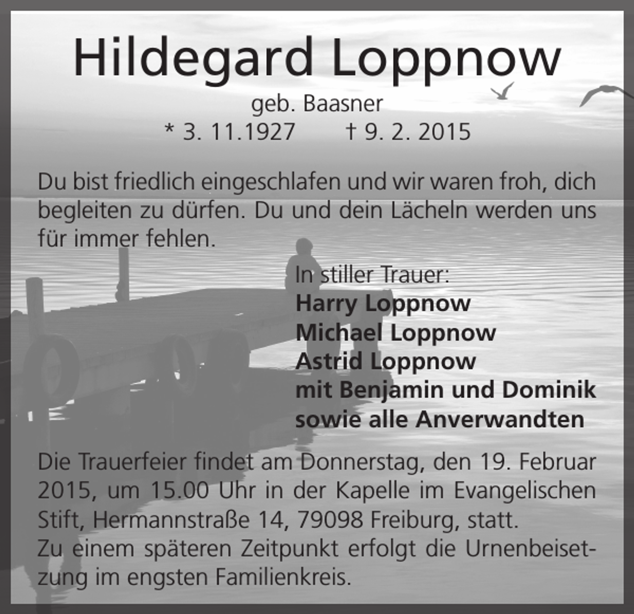 <p>Hildegard Loppnow<br />geb. Baasner<br />* 3. 11.1927 † 9. 2. 2015<br />Du bist friedlich eingeschlafen und wir waren froh, dich<br />begleiten zu dürfen. Du und dein Lächeln werden uns<br />für immer fehlen.<br />In stiller Trauer:<br />Harry Loppnow<br />Michael Loppnow<br />Astrid Loppnow<br />mit Benjamin und Dominik<br />sowie alle Anverwandten<br />Die Trauerfeier findet am Donnerstag, den 19. Februar<br />2015, um 15.00 Uhr in der Kapelle im Evangelischen<br />Stift, Hermannstraße 14, 79098 Freiburg, statt.<br />Zu einem späteren Zeitpunkt erfolgt die Urnenbeisetzung im engsten Familienkreis.</p>