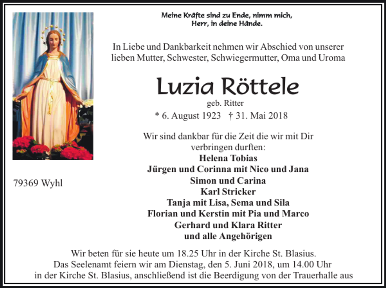 <p>In Liebe und Dankbarkeit nehmen wir Abschied von unserer<br />lieben Mutter, Schwester, Schwiegermutter, Oma und Uroma</p><p>Luzia Röttele<br />geb. Ritter</p><p>* 6. August 1923 † 31. Mai 2018</p><p>79369 Wyhl</p><p>Wir sind dankbar für die Zeit die wir mit Dir<br />verbringen durften:<br />Helena Tobias<br />Jürgen und Corinna mit Nico und Jana<br />Simon und Carina<br />Karl Stricker<br />Tanja mit Lisa, Sema und Sila<br />Florian und Kerstin mit Pia und Marco<br />Gerhard und Klara Ritter<br />und alle Angehörigen</p><p>Wir beten für sie heute um 18.25 Uhr in der Kirche St. Blasius.<br />Das Seelenamt feiern wir am Dienstag, den 5. Juni 2018, um 14.00 Uhr<br />in der Kirche St. Blasius, anschließend ist die Beerdigung von der Trauerhalle aus</p>