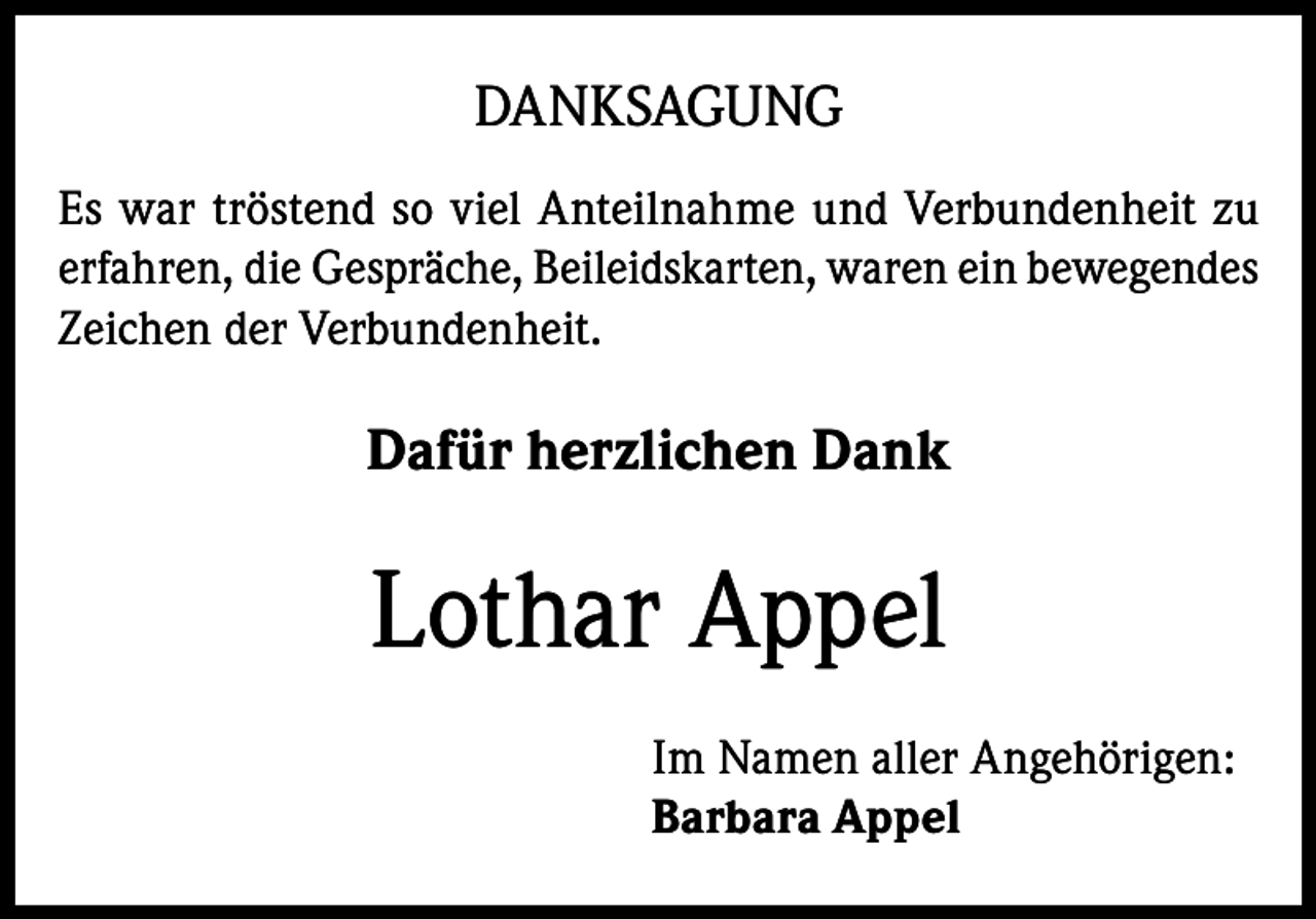 <p>DANKSAGUNG<br />Es war tröstend so viel Anteilnahme und Verbundenheit zu<br />erfahren, die Gespräche, Beileidskarten, waren ein bewegendes<br />Zeichen der Verbundenheit.</p><p>Dafür herzlichen Dank</p><p>Lothar Appel<br />Im Namen aller Angehörigen:<br />Barbara Appel</p>
