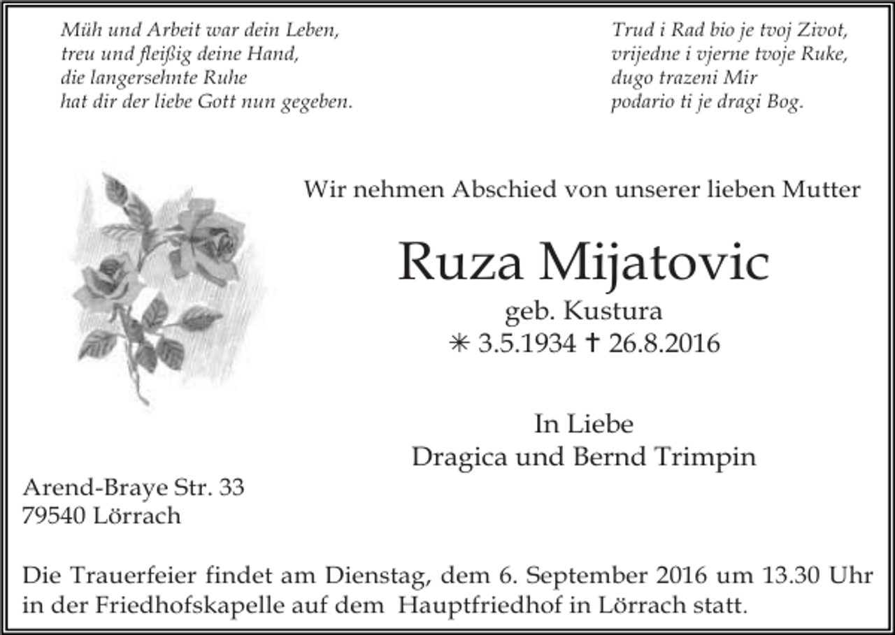 <p>Müh und Arbeit war dein Leben,<br />treu und fleißig deine Hand,<br />die langersehnte Ruhe<br />hat dir der liebe Gott nun gegeben.</p><p>Trud i Rad bio je tvoj Zivot,<br />vrijedne i vjerne tvoje Ruke,<br />dugo trazeni Mir<br />podario ti je dragi Bog.</p><p>Wir nehmen Abschied von unserer lieben Mutter</p><p>Ruza Mijatovic<br />geb. Kustura<br />! 3.5.1934 " 26.8.2016<br />In Liebe<br />Dragica und Bernd Trimpin<br />Arend-Braye Str. 33<br />79540 Lörrach<br />Die Trauerfeier findet am Dienstag, dem 6. September 2016 um 13.30 Uhr<br />in der Friedhofskapelle auf dem Hauptfriedhof in Lörrach statt .</p>