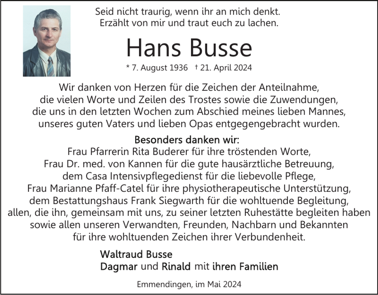 <p>Seid nicht traurig, wenn ihr an mich denkt.<br />Erzählt von mir und traut euch zu lachen.</p><p>Hans Busse<br />* 7. August 1936 † 21. April 2024</p><p>Wir danken von Herzen für die Zeichen der Anteilnahme,<br />die vielen Worte und Zeilen des Trostes sowie die Zuwendungen,<br />die uns in den letzten Wochen zum Abschied meines lieben Mannes,<br />unseres guten Vaters und lieben Opas entgegengebracht wurden.<br />Frau Pfarrerin Rita Buderer für ihre tröstenden Worte,<br />Frau Dr. med. von Kannen für die gute hausärztliche Betreuung,<br />dem Casa Intensivpflegedienst für die liebevolle Pflege,<br />Frau Marianne Pfaff-Catel für ihre physiotherapeutische Unterstützung,<br />dem Bestattungshaus Frank Siegwarth für die wohltuende Begleitung,<br />allen, die ihn, gemeinsam mit uns, zu seiner letzten Ruhestätte begleiten haben<br />sowie allen unseren Verwandten, Freunden, Nachbarn und Bekannten<br />für ihre wohltuenden Zeichen ihrer Verbundenheit.<br />und</p><p>mit</p><p>Emmendingen, im Mai 2024</p>