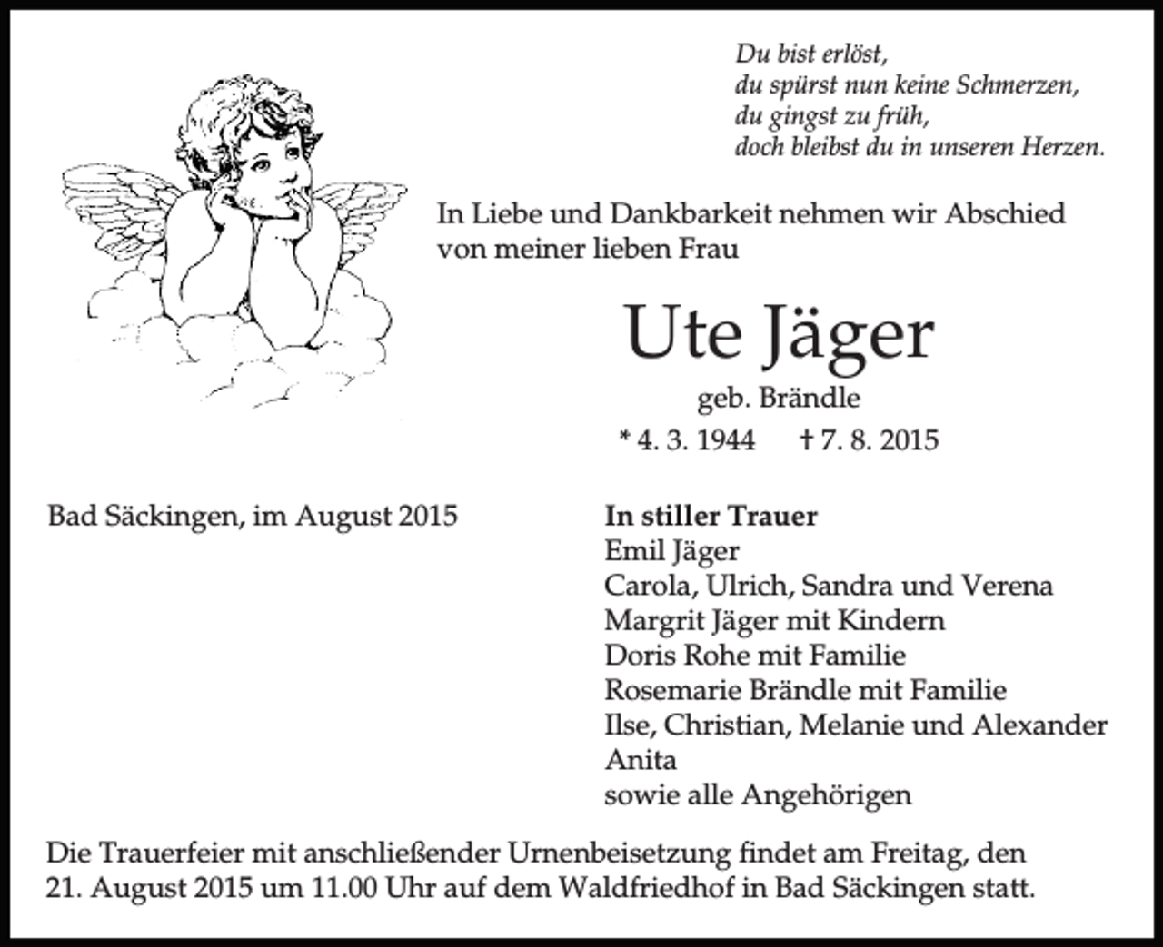 <p>Du bist erlöst,<br />du spürst nun keine Schmerzen,<br />du gingst zu früh,<br />doch bleibst du in unseren Herzen.</p><p>In Liebe und Dankbarkeit nehmen wir Abschied<br />von meiner lieben Frau</p><p>Ute Jäger<br />geb. Brändle<br />* 4. 3. 1944<br />† 7. 8. 2015<br />Bad Säckingen, im August 2015</p><p>In stiller Trauer<br />Emil Jäger<br />Carola, Ulrich, Sandra und Verena<br />Margrit Jäger mit Kindern<br />Doris Rohe mit Familie<br />Rosemarie Brändle mit Familie<br />Ilse, Christian, Melanie und Alexander<br />Anita<br />sowie alle Angehörigen</p><p>Die Trauerfeier mit anschließender Urnenbeisetzung findet am Freitag, den<br />21. August 2015 um 11.00 Uhr auf dem Waldfriedhof in Bad Säckingen statt.</p>