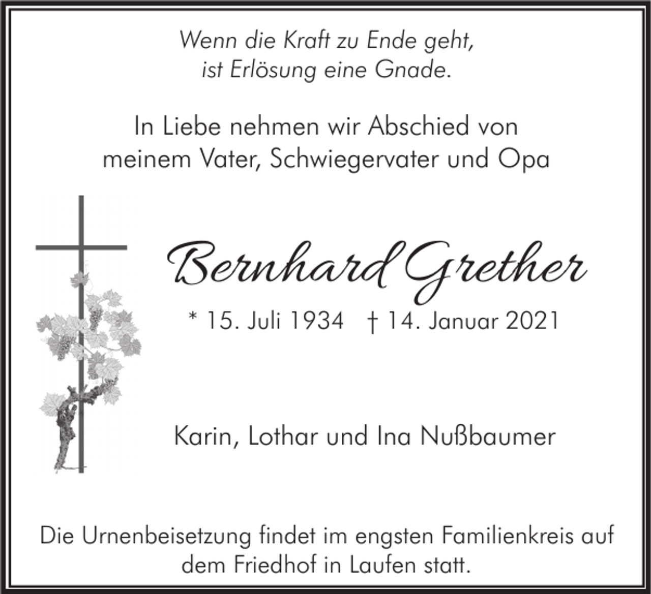 <p>Wenn die Kraft zu Ende geht,<br />ist Erlösung eine Gnade.</p><p>In Liebe nehmen wir Abschied von<br />meinem Vater, Schwiegervater und Opa</p><p>Bernhard Grether<br />* 15. Juli 1934 † 14. Januar 2021</p><p>Karin, Lothar und Ina Nußbaumer</p><p>Die Urnenbeisetzung findet im engsten Familienkreis auf<br />dem Friedhof in Laufen statt.</p>