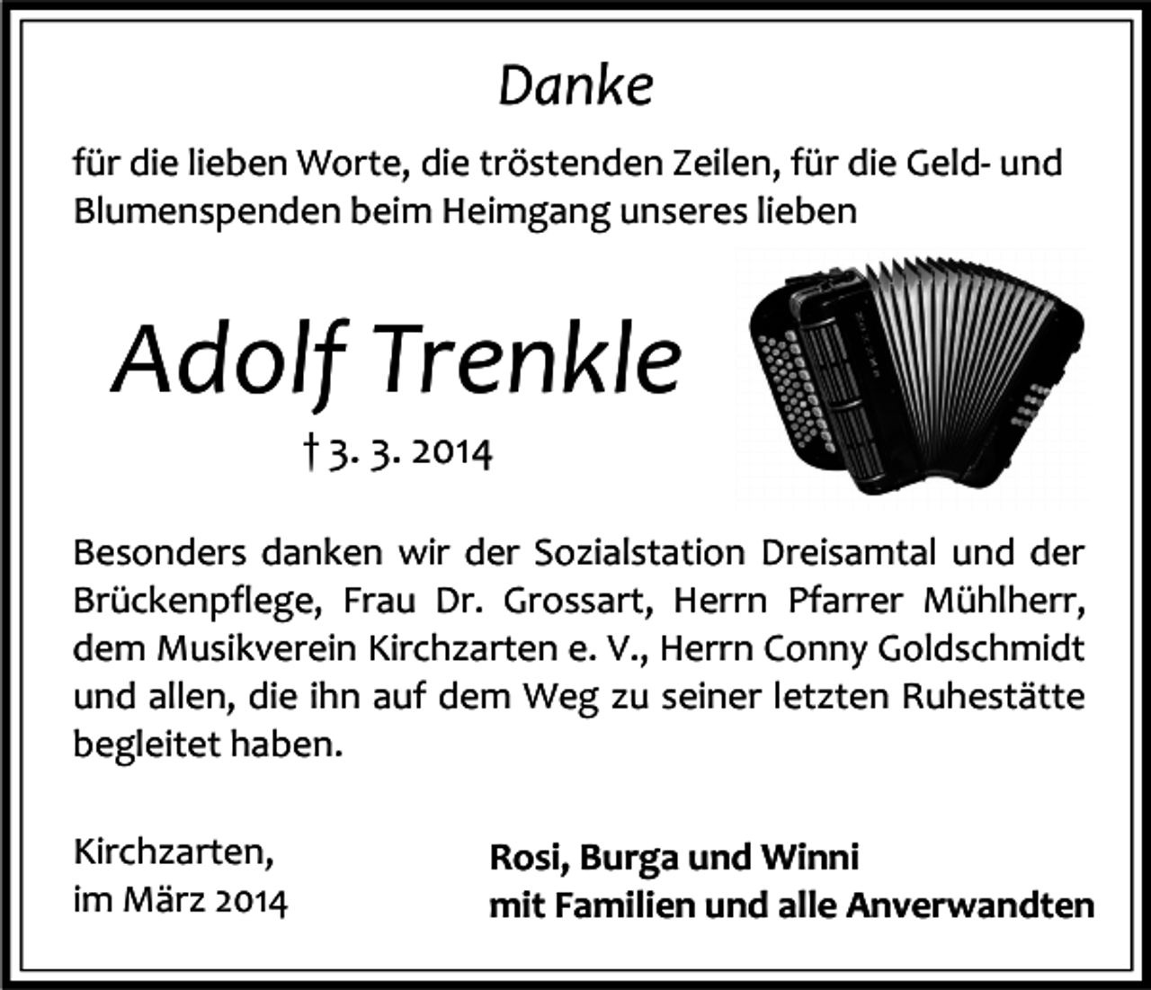 <p>Danke<br />für die lieben Worte, die tröstenden Zeilen, für die Geld- und<br />Blumenspenden beim Heimgang unseres lieben</p><p>Adolf Trenkle<br />† 3. 3. 2014</p><p>Besonders danken wir der Sozialstation Dreisamtal und der<br />Brückenpflege, Frau Dr. Grossart, Herrn Pfarrer Mühlherr,<br />dem Musikverein Kirchzarten e. V., Herrn Conny Goldschmidt<br />und allen, die ihn auf dem Weg zu seiner letzten Ruhestätte<br />begleitet haben.<br />Kirchzarten,<br />im März 2014</p><p>Rosi, Burga und Winni<br />mit Familien und alle Anverwandten</p>