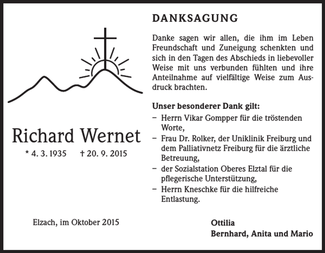 <p>DA N K SAG U NG<br />Danke sagen wir allen, die ihm im Leben<br />Freundschaft und Zuneigung schenkten und<br />sich in den Tagen des Abschieds in liebevoller<br />Weise mit uns verbunden fühlten und ihre<br />­Anteilnahme auf vielfältige Weise zum Ausdruck brachten.</p><p>Richard Wernet<br />* 4. 3. 1935 † 20. 9. 2015</p><p>Elzach, im Oktober 2015</p><p>Unser besonderer Dank gilt:<br />– Herrn Vikar Gompper für die tröstenden<br />Worte,<br />– Frau Dr. Rolker, der Uniklinik Freiburg und<br />dem Palliativnetz Freiburg für die ärztliche<br />Betreuung,<br />– der Sozialstation Oberes Elztal für die<br />­pflegerische Unterstützung,<br />– Herrn Kneschke für die hilfreiche<br />­Entlastung.<br />Ottilia<br />Bernhard, Anita und Mario</p>