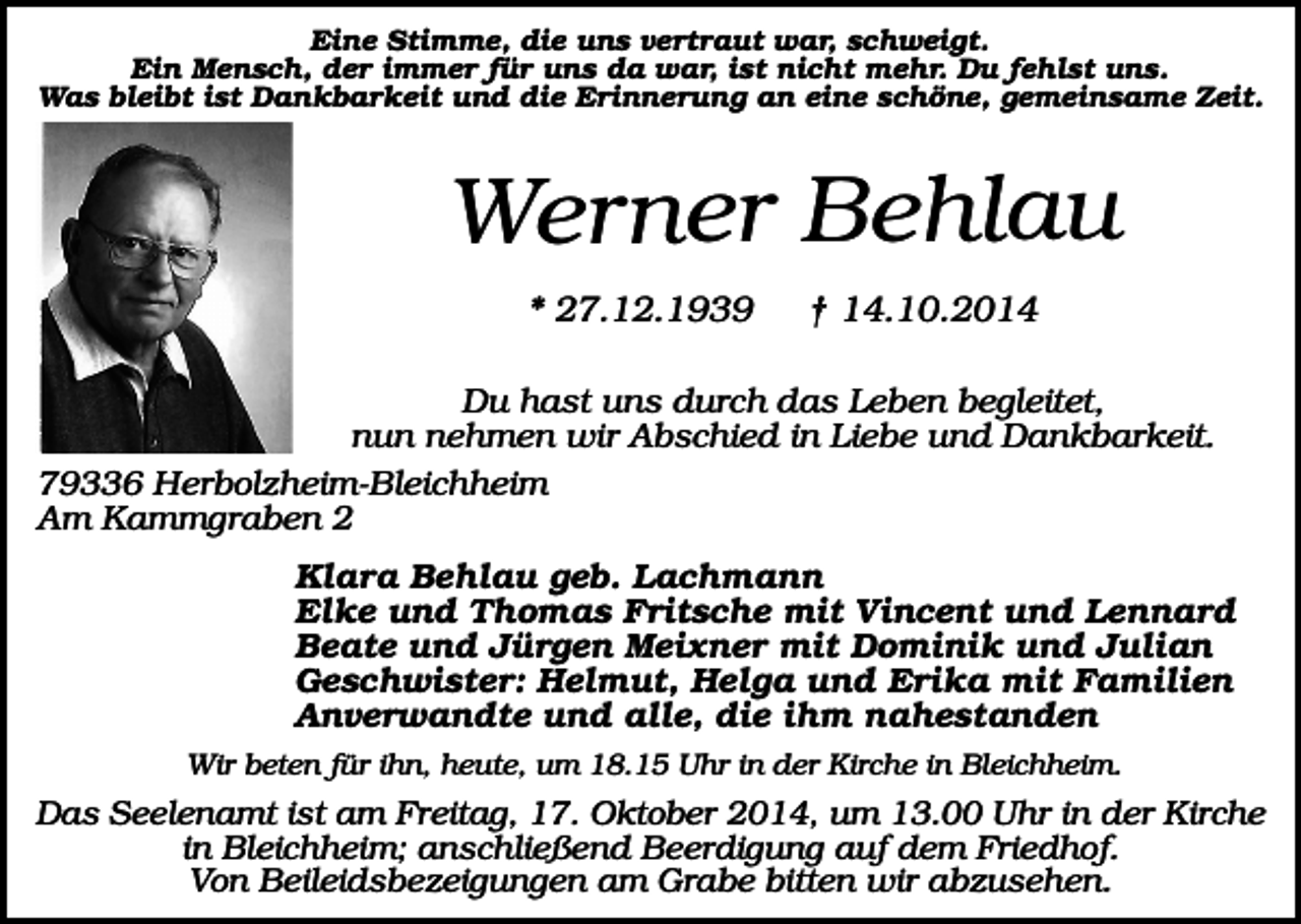 <p>Eine Stimme, die uns vertraut war, schweigt.<br />Ein Mensch, der immer für uns da war, ist nicht mehr. Du fehlst uns.<br />Was bleibt ist Dankbarkeit und die Erinnerung an eine schöne, gemeinsame Zeit.</p><p>Werner Behlau<br />* 27.12.1939</p><p>† 14.10.2014</p><p>Du hast uns durch das Leben begleitet,<br />nun nehmen wir Abschied in Liebe und Dankbarkeit.<br />79336 Herbolzheim-Bleichheim<br />Am Kammgraben 2<br />Klara Behlau geb. Lachmann<br />Elke und Thomas Fritsche mit Vincent und Lennard<br />Beate und Jürgen Meixner mit Dominik und Julian<br />Geschwister: Helmut, Helga und Erika mit Familien<br />Anverwandte und alle, die ihm nahestanden<br />Wir beten für ihn, heute, um 18.15 Uhr in der Kirche in Bleichheim.</p><p>Das Seelenamt ist am Freitag, 17. Oktober 2014, um 13.00 Uhr in der Kirche<br />in Bleichheim; anschließend Beerdigung auf dem Friedhof.<br />Von Beileidsbezeigungen am Grabe bitten wir abzusehen.</p>