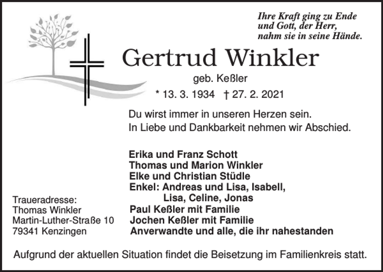 <p>Ihre Kraft ging zu Ende<br />und Gott, der Herr,<br />nahm sie in seine Hände.</p><p>Gertrud Winkler<br />geb. Keßler<br />* 13. 3. 1934 † 27. 2. 2021<br />Du wirst immer in unseren Herzen sein.<br />In Liebe und Dankbarkeit nehmen wir Abschied.</p><p>Traueradresse:<br />Thomas Winkler<br />Martin-Luther-Straße 10<br />79341 Kenzingen</p><p>Erika und Franz Schott<br />Thomas und Marion Winkler<br />Elke und Christian Stüdle<br />Enkel: Andreas und Lisa, Isabell,<br />Lisa, Celine, Jonas<br />Paul Keßler mit Familie<br />Jochen Keßler mit Familie<br />Anverwandte und alle, die ihr nahestanden</p><p>Aufgrund der aktuellen Situation findet die Beisetzung im Familienkreis statt.</p>