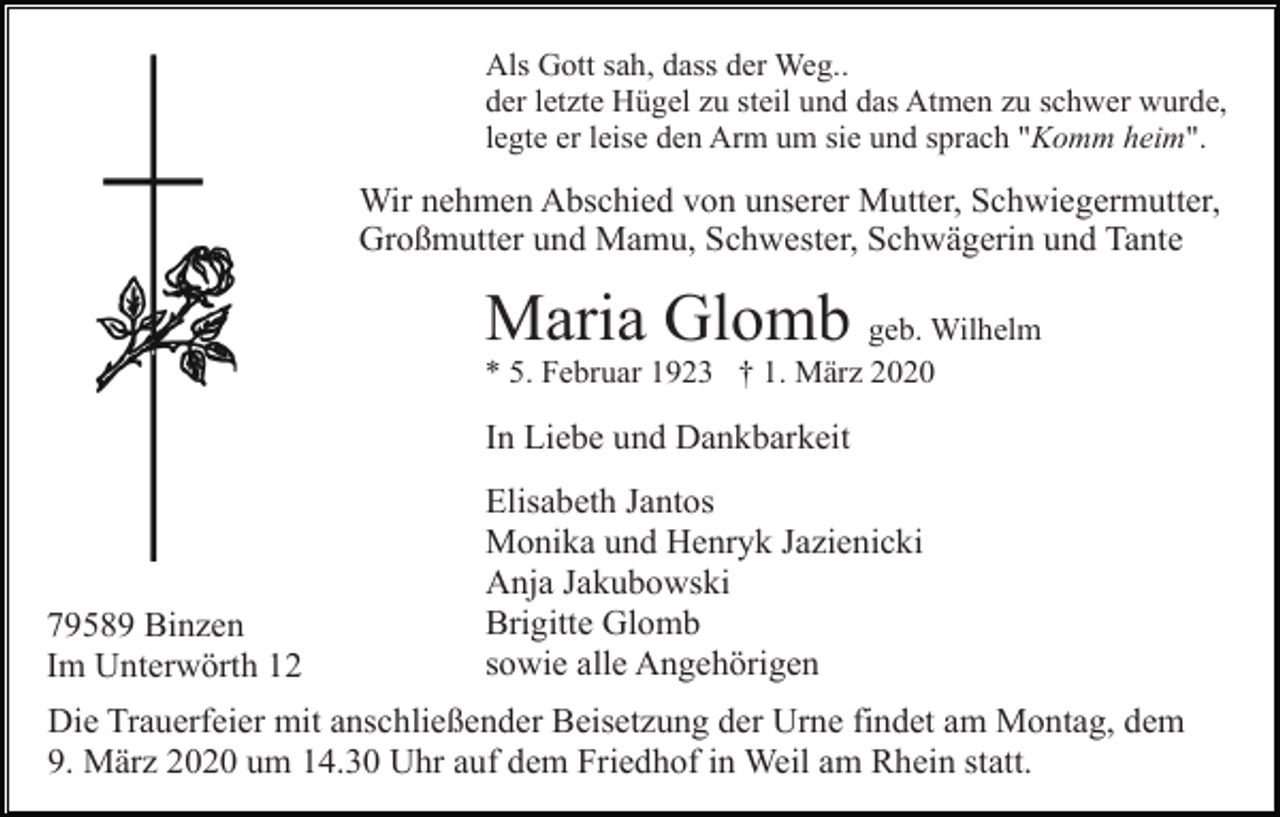 <p>Als Gott sah, dass der Weg..<br />der letzte Hügel zu steil und das Atmen zu schwer wurde,<br />legte er leise den Arm um sie und sprach "Komm heim".</p><p>Wir nehmen Abschied von unserer Mutter, Schwiegermutter,<br />Großmutter und Mamu, Schwester, Schwägerin und Tante</p><p>Maria Glomb geb. Wilhelm<br />* 5. Februar 1923 † 1. März 2020</p><p>In Liebe und Dankbarkeit</p><p>79589 Binzen<br />Im Unterwörth 12</p><p>Elisabeth Jantos<br />Monika und Henryk Jazienicki<br />Anja Jakubowski<br />Brigitte Glomb<br />sowie alle Angehörigen</p><p>Die Trauerfeier mit anschließender Beisetzung der Urne findet am Montag, dem<br />9. März 2020 um 14.30 Uhr auf dem Friedhof in Weil am Rhein statt.</p>