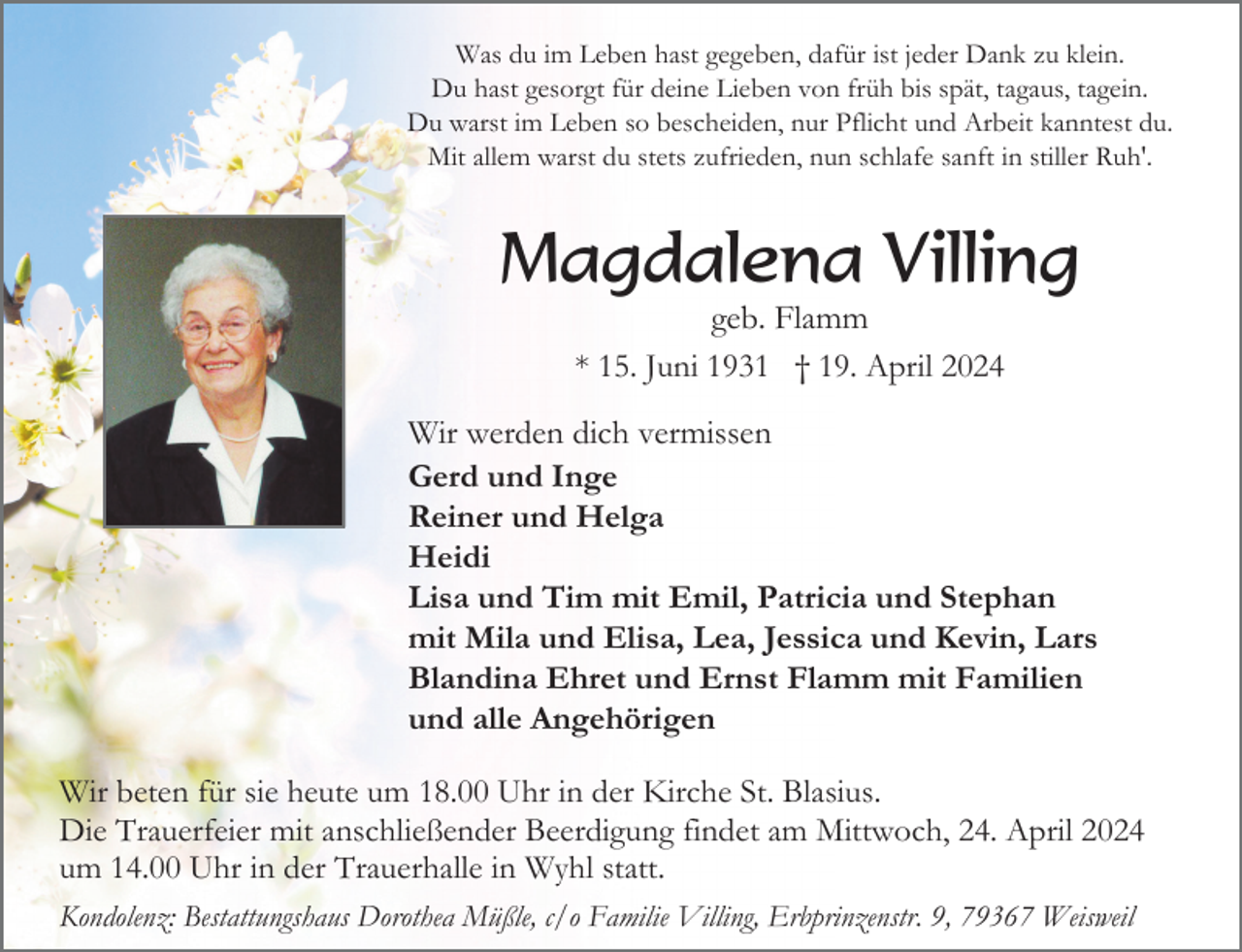 <p>Was du im Leben hast gegeben, dafür ist jeder Dank zu klein.<br />Du hast gesorgt für deine Lieben von früh bis spät, tagaus, tagein.<br />Du warst im Leben so bescheiden, nur Pflicht und Arbeit kanntest du.<br />Mit allem warst du stets zufrieden, nun schlafe sanft in stiller Ruh'.</p><p>Magdalena Villing<br />geb. Flamm<br />* 15. Juni 1931 † 19. April 2024<br />Wir werden dich vermissen<br />Gerd und Inge<br />Reiner und Helga<br />Heidi<br />Lisa und Tim mit Emil, Patricia und Stephan<br />mit Mila und Elisa, Lea, Jessica und Kevin, Lars<br />Blandina Ehret und Ernst Flamm mit Familien<br />und alle Angehörigen<br />Wir beten für sie heute um 18.00 Uhr in der Kirche St. Blasius.<br />Die Trauerfeier mit anschließender Beerdigung findet am Mittwoch, 24. April 2024<br />um 14.00 Uhr in der Trauerhalle in Wyhl statt.<br />Kondolenz: Bestattungshaus Dorothea Müßle, c/o Familie Villing, Erbprinzenstr. 9, 79367 Weisweil</p>