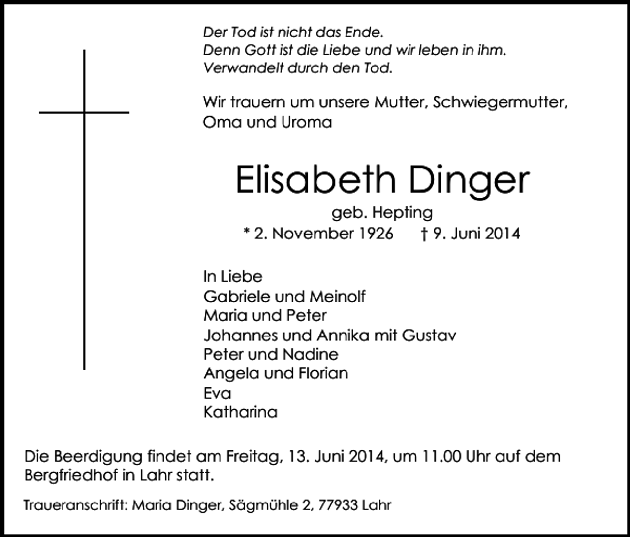 <p>Der Tod ist nicht das Ende.<br />Denn Gott ist die Liebe und wir leben in ihm.<br />Verwandelt durch den Tod.</p><p>Wir trauern um unsere Mutter, Schwiegermutter,<br />Oma und Uroma</p><p>Elisabeth Dinger<br />geb. Hepting<br />* 2. November 1926<br />† 9. Juni 2014</p><p>In Liebe<br />Gabriele und Meinolf<br />Maria und Peter<br />Johannes und Annika mit Gustav<br />Peter und Nadine<br />Angela und Florian<br />Eva<br />Katharina<br />Die Beerdigung findet am Freitag, 13. Juni 2014, um 11.00 Uhr auf dem<br />Bergfriedhof in Lahr statt.<br />Traueranschrift: Maria Dinger, Sägmühle 2, 77933 Lahr</p>