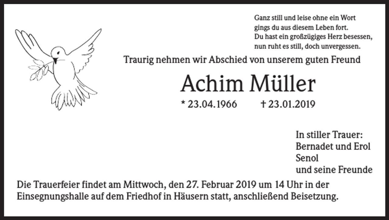 <p>Ganz still und leise ohne ein Wort<br />gings du aus diesem Leben fort.<br />Du hast ein großzügiges Herz besessen,<br />nun ruht es still, doch unvergessen.</p><p>Traurig nehmen wir Abschied von unserem guten Freund</p><p>Achim Müller<br />* 23.04.1966</p><p>† 23.01.2019</p><p>In stiller Trauer:<br />Bernadet und Erol<br />Senol<br />und seine Freunde<br />Die Trauerfeier findet am Mittwoch, den 27. Februar 2019 um 14 Uhr in der<br />Einsegnungshalle auf dem Friedhof in Häusern statt, anschließend Beisetzung.</p>