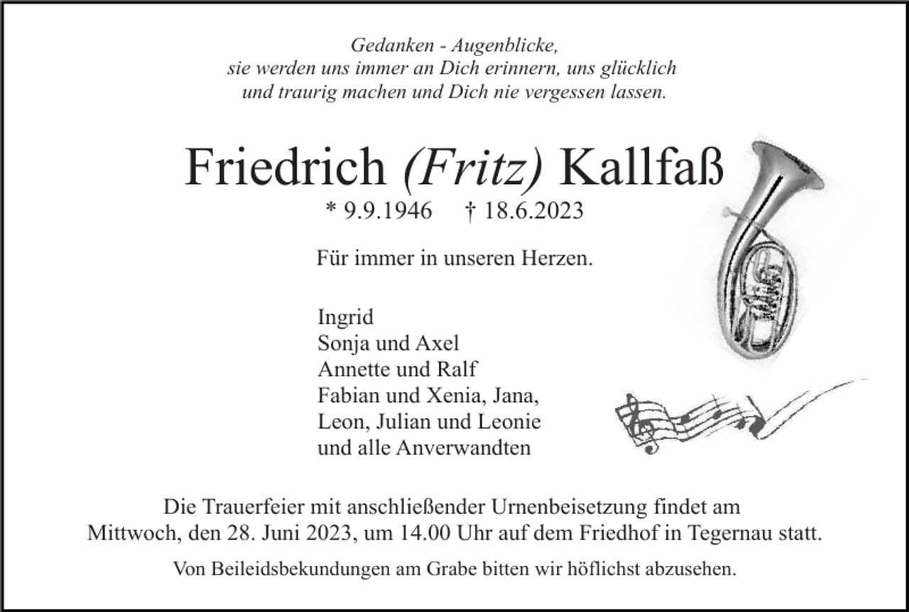 <p>Gedanken - Augenblicke,<br />sie werden uns immer an Dich erinnern, uns glücklich<br />und traurig machen und Dich nie vergessen lassen.</p><p>Friedrich (Fritz) Kallfaß<br />* 9.9.1946</p><p>† 18.6.2023</p><p>Für immer in unseren Herzen.<br />Ingrid<br />Sonja und Axel<br />Annette und Ralf<br />Fabian und Xenia, Jana,<br />Leon, Julian und Leonie<br />und alle Anverwandten<br />Die Trauerfeier mit anschließender Urnenbeisetzung findet am<br />Mittwoch, den 28. Juni 2023, um 14.00 Uhr auf dem Friedhof in Tegernau statt.<br />Von Beileidsbekundungen am Grabe bitten wir höflichst abzusehen.</p>