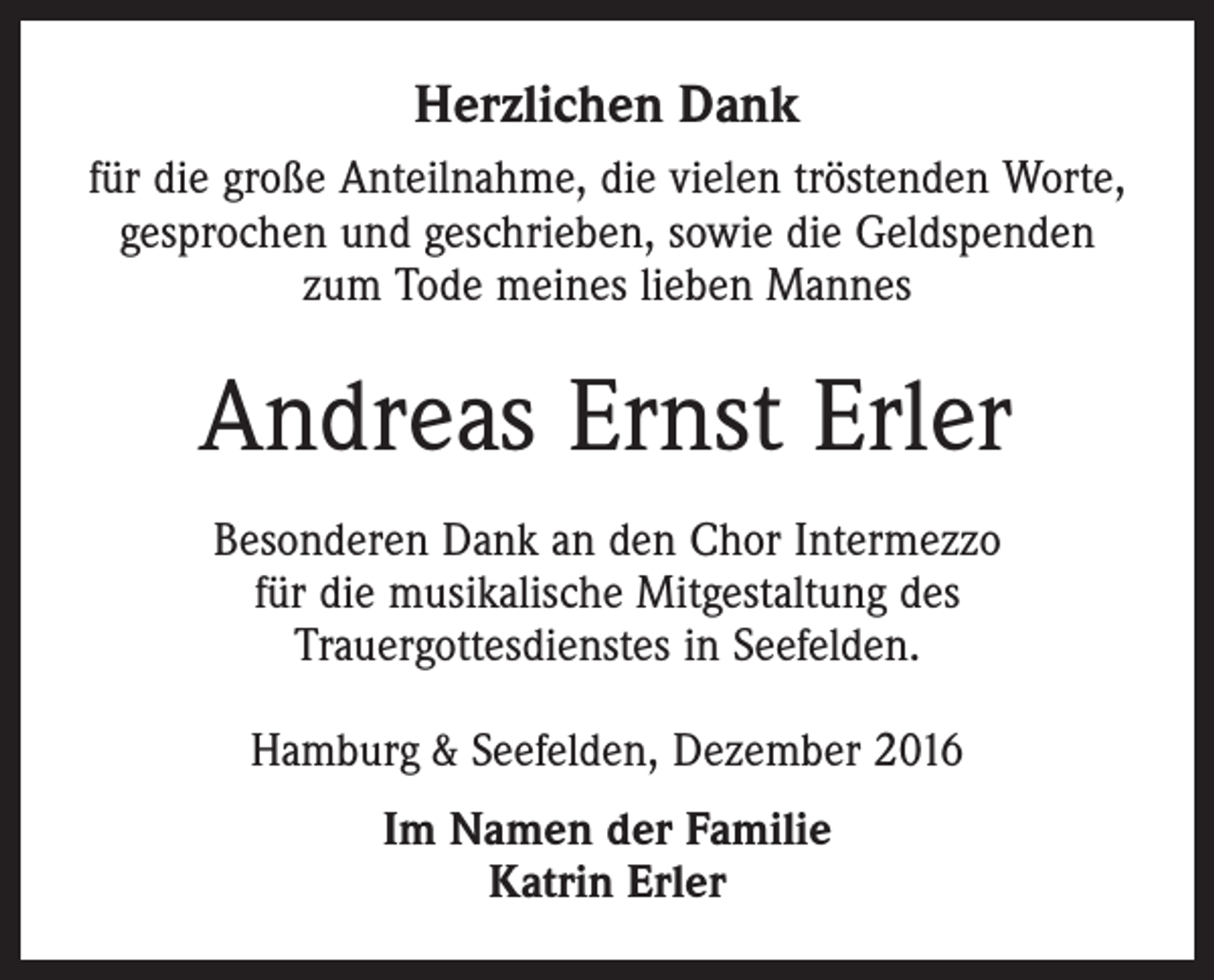 <p>Herzlichen Dank<br />für die große Anteilnahme, die vielen tröstenden Worte,<br />gesprochen und geschrieben, sowie die Geldspenden<br />zum Tode meines lieben Mannes</p><p>Andreas Ernst Erler<br />Besonderen Dank an den Chor Intermezzo<br />für die musikalische Mitgestaltung des<br />Trauergottesdienstes in Seefelden.<br />Hamburg &amp; Seefelden, Dezember 2016<br />Im Namen der Familie<br />Katrin Erler</p>