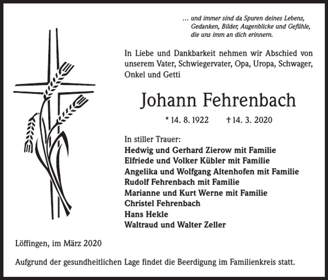 <p>… und immer sind da Spuren deines Lebens,<br />Gedanken, Bilder, Augenblicke und Gefühle,<br />die uns imm an dich erinnern.</p><p>In Liebe und Dankbarkeit nehmen wir Abschied von<br />unserem Vater, Schwiegervater, Opa, Uropa, Schwager,<br />Onkel und Getti</p><p>Johann Fehrenbach<br />* 14. 8. 1922 † 14. 3. 2020<br />In stiller Trauer:<br />Hedwig und Gerhard Zierow mit Familie<br />Elfriede und Volker Kübler mit Familie<br />Angelika und Wolfgang Altenhofen mit Familie<br />Rudolf Fehrenbach mit Familie<br />Marianne und Kurt Werne mit Familie<br />Christel Fehrenbach<br />Hans Hekle<br />Waltraud und Walter Zeller<br />Löffingen, im März 2020<br />Aufgrund der gesundheitlichen Lage findet die Beerdigung im Familienkreis statt.</p>