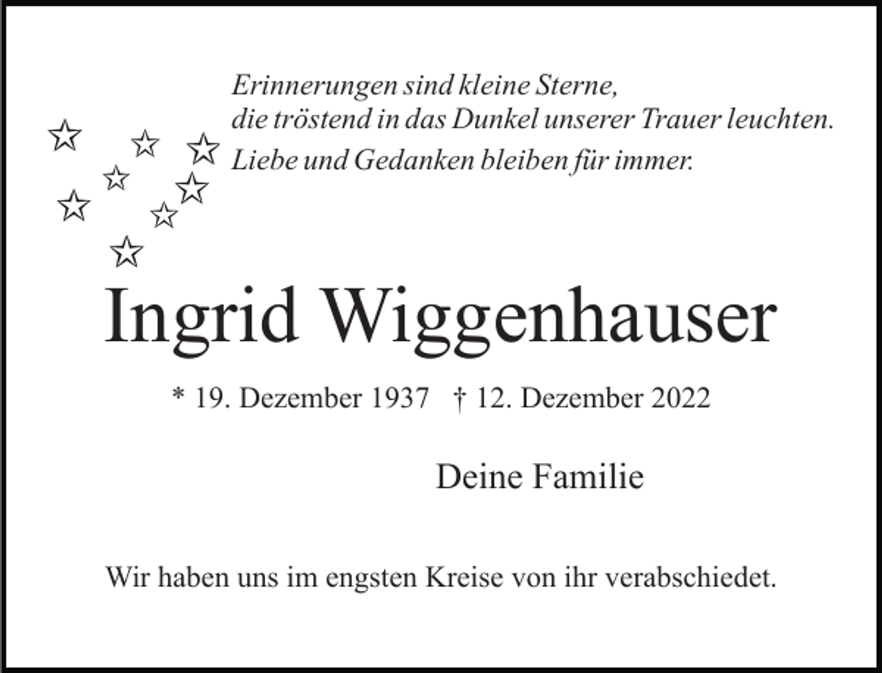 <p>Erinnerungen sind kleine Sterne,<br />die tröstend in das Dunkel unserer Trauer leuchten.<br />Liebe und Gedanken bleiben für immer.</p><p>Ingrid Wiggenhauser<br />* 19. Dezember 1937 † 12. Dezember 2022</p><p>Deine Familie<br />Wir haben uns im engsten Kreise von ihr verabschiedet.</p>
