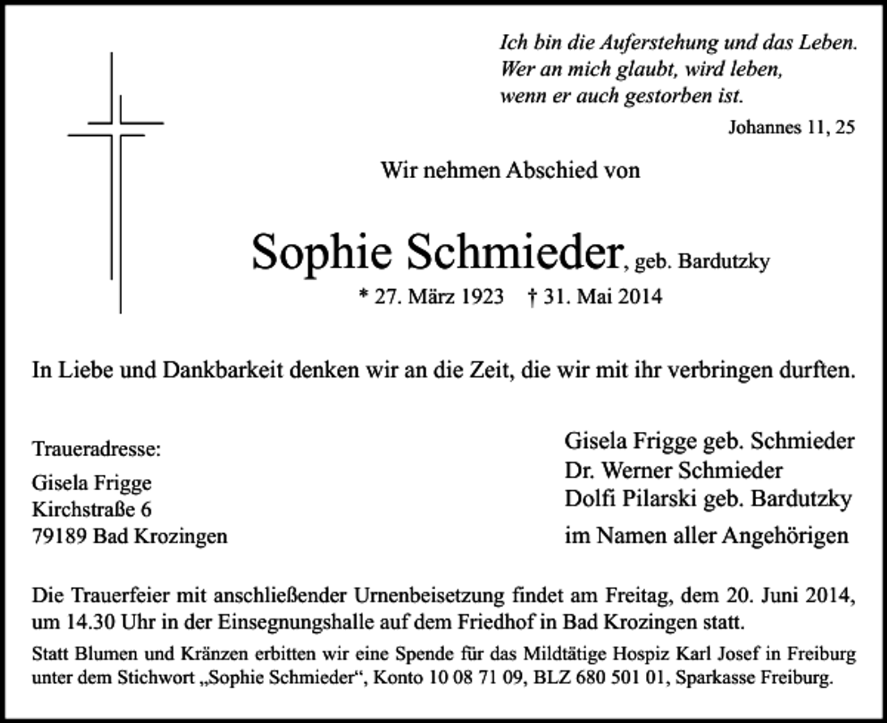 <p>Ich bin die Auferstehung und das Leben.<br />Wer an mich glaubt, wird leben,<br />wenn er auch gestorben ist.<br />Johannes 11, 25</p><p>Wir nehmen Abschied von</p><p>Sophie Schmieder, geb. Bardutzky<br />* 27. März 1923 † 31. Mai 2014</p><p>In Liebe und Dankbarkeit denken wir an die Zeit, die wir mit ihr verbringen durften.<br />Traueradresse:<br />Gisela Frigge<br />Kirchstraße 6<br />79189 Bad Krozingen</p><p>Gisela Frigge geb. Schmieder<br />Dr. Werner Schmieder<br />Dolfi Pilarski geb. Bardutzky<br />im Namen aller Angehörigen</p><p>Die Trauerfeier mit anschließender Urnenbeisetzung findet am Freitag, dem 20. Juni 2014,<br />um 14.30 Uhr in der Einsegnungshalle auf dem Friedhof in Bad Krozingen statt.<br />Statt Blumen und Kränzen erbitten wir eine Spende für das Mildtätige Hospiz Karl Josef in Freiburg<br />unter dem Stichwort „Sophie Schmieder“, Konto 18 71 09, BLZ 680 5, Sparkasse Freiburg.</p>