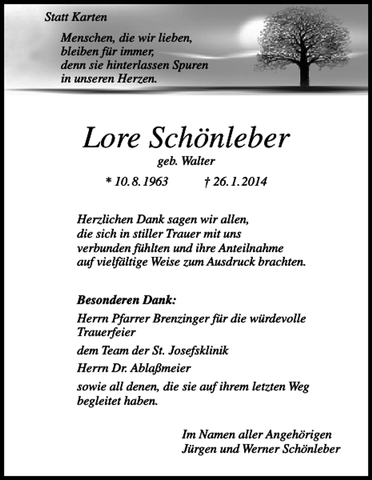 <p>Statt Karten<br />Menschen, die wir lieben,<br />bleiben für immer,<br />denn sie hinterlassen Spuren<br />in unseren Herzen.</p><p>Lore Schönleber<br />geb. Walter</p><p>* 10. 8. 1963</p><p>† 26. 1. 2014</p><p>Herzlichen Dank sagen wir allen,<br />die sich in stiller Trauer mit uns<br />verbunden fühlten und ihre Anteilnahme<br />auf vielfältige Weise zum Ausdruck brachten.<br />Besonderen Dank:<br />Herrn Pfarrer Brenzinger für die würdevolle<br />Trauerfeier<br />dem Team der St. Josefsklinik<br />Herrn Dr. Ablaßmeier<br />sowie all denen, die sie auf ihrem letzten Weg<br />begleitet haben.<br />Im Namen aller Angehörigen<br />Jürgen und Werner Schönleber</p>