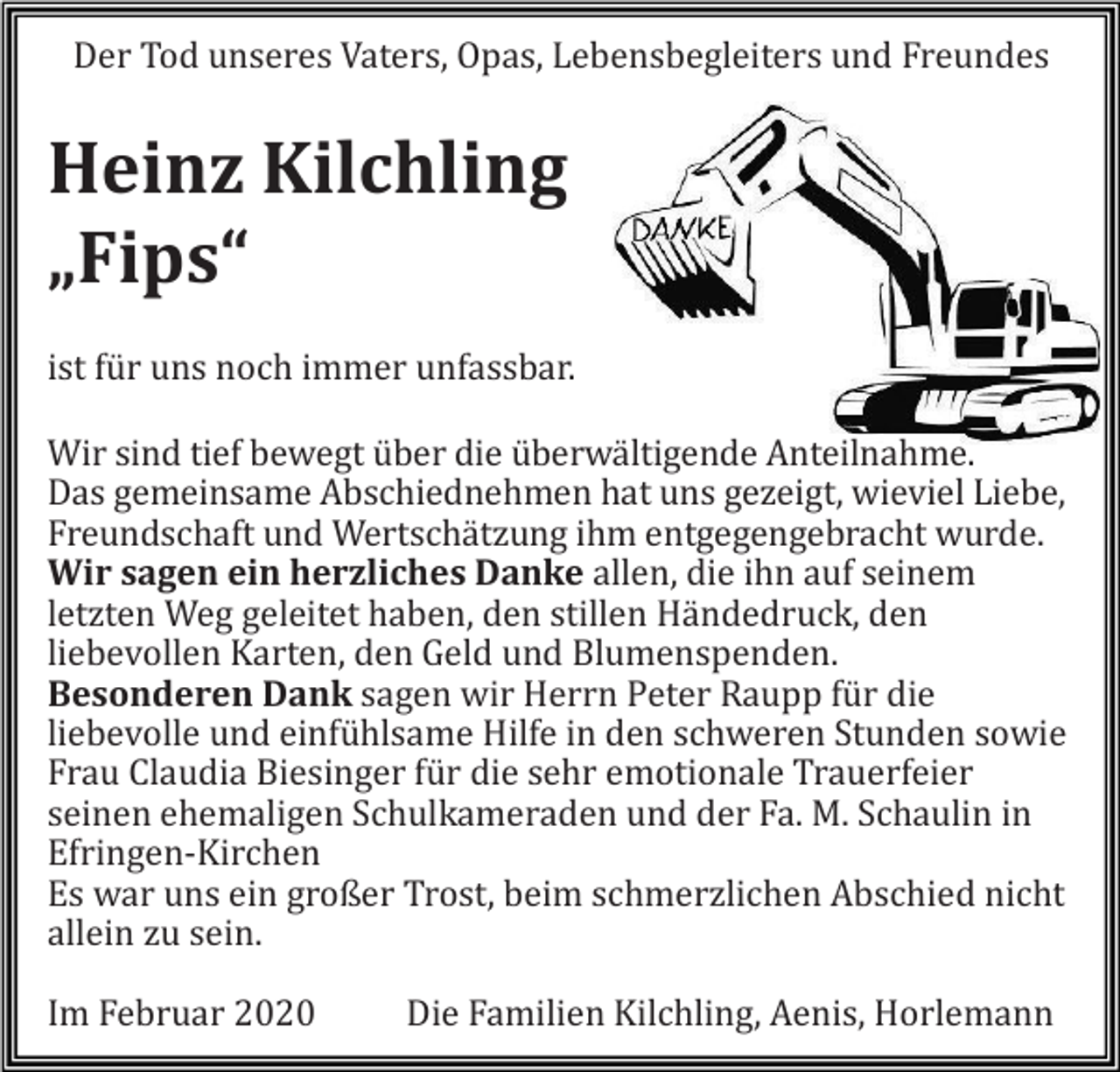 <p>Der Tod unseres Vaters, Opas, Lebensbegleiters und Freundes</p><p>Heinz Kilchling<br />„Fips“<br />ist für uns noch immer unfassbar.<br />Wir sind tief bewegt über die überwältigende Anteilnahme.<br />Das gemeinsame Abschiednehmen hat uns gezeigt, wieviel Liebe,<br />Freundschaft und Wertschätzung ihm entgegengebracht wurde.<br />Wir sagen ein herzliches Danke allen, die ihn auf seinem<br />letzten Weg geleitet haben, den stillen Händedruck, den<br />liebevollen Karten, den Geld und Blumenspenden.<br />Besonderen Dank sagen wir Herrn Peter Raupp für die<br />liebevolle und einfühlsame Hilfe in den schweren Stunden sowie<br />Frau Claudia Biesinger für die sehr emotionale Trauerfeier<br />seinen ehemaligen Schulkameraden und der Fa. M. Schaulin in<br />Efringen-Kirchen<br />Es war uns ein großer Trost, beim schmerzlichen Abschied nicht<br />allein zu sein.<br />Im Februar 2020</p><p>Die Familien Kilchling, Aenis, Horlemann</p>