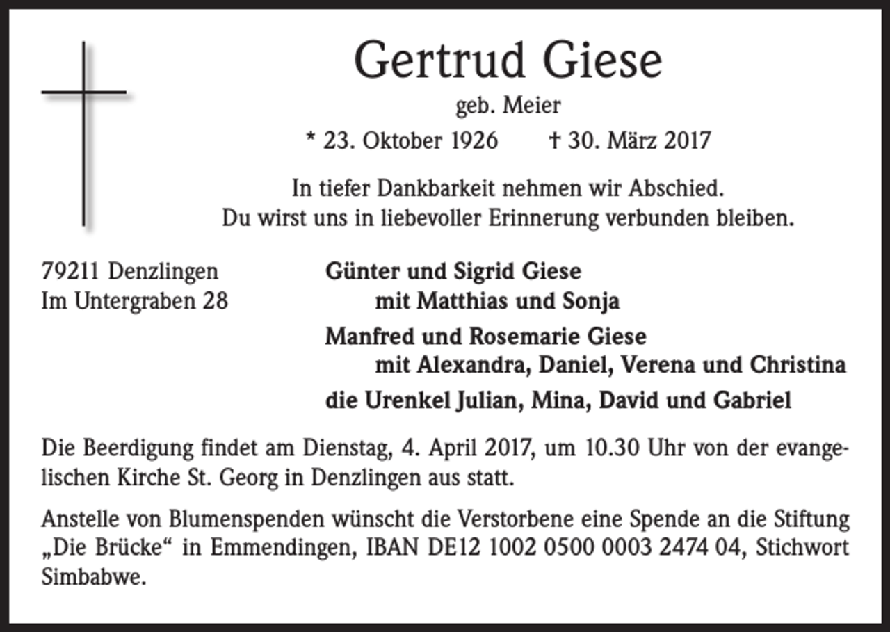 <p>Gertrud Giese</p><p>geb. Meier<br />* 23. Oktober 1926 † 30. März 2017<br />In tiefer Dankbarkeit nehmen wir Abschied.<br />Du wirst uns in liebevoller Erinnerung verbunden bleiben.<br />79211 Denzlingen<br />Günter und Sigrid Giese<br />Im Untergraben 28 mit Matthias und Sonja</p><p>Manfred und Rosemarie Giese<br />mit Alexandra, Daniel, Verena und Christina</p><p>die Urenkel Julian, Mina, David und Gabriel<br />Die Beerdigung findet am Dienstag, 4. April 2017, um 10.30 Uhr von der evange­<br />lischen Kirche St. Georg in Denzlingen aus statt.<br />Anstelle von Blumenspenden wünscht die Verstorbene eine Spende an die Stiftung<br />„Die Brücke“ in Emmendingen, IBAN DE12 1002 0503 2474 04, Stichwort<br />Simbabwe.</p>