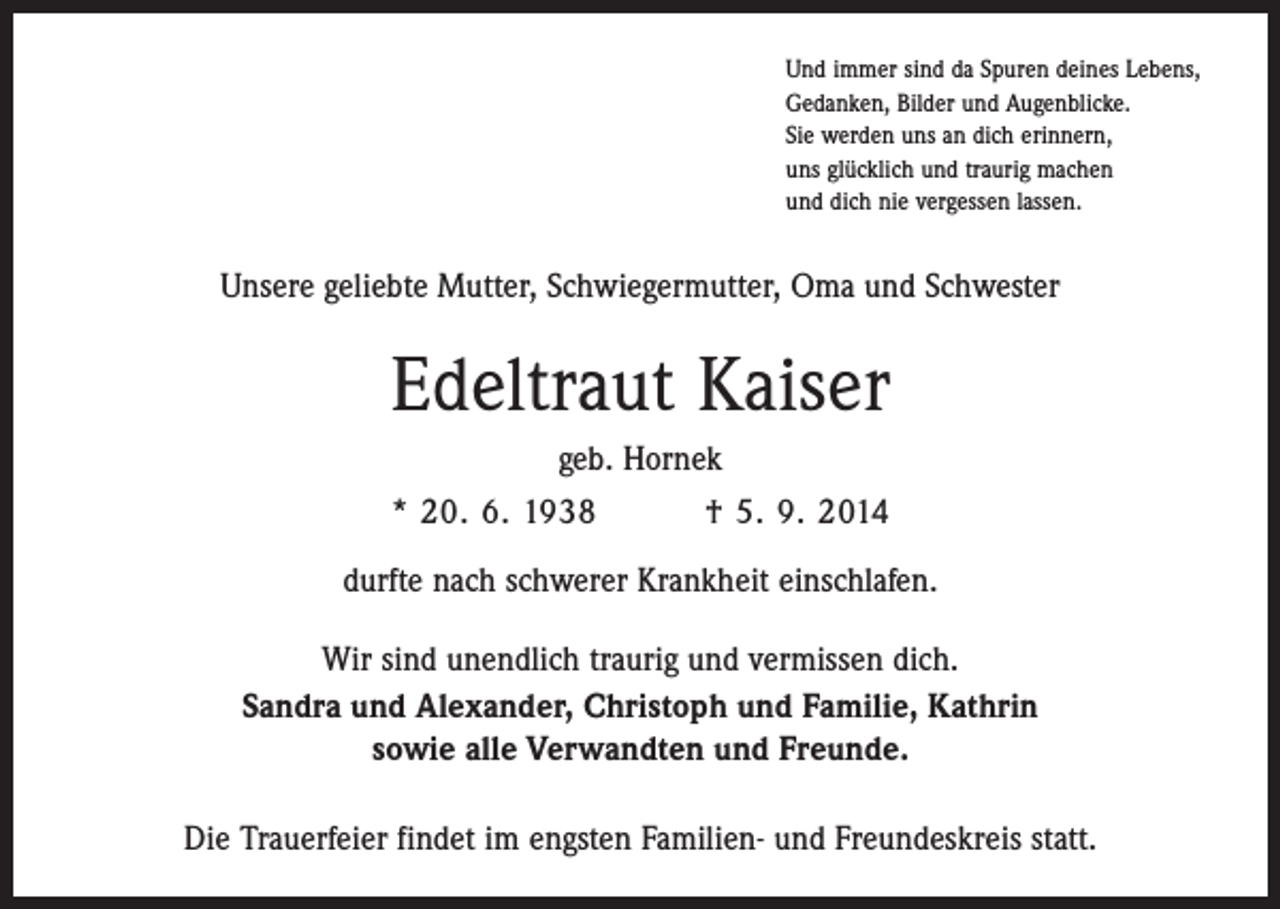<p>Und immer sind da Spuren deines Lebens,<br />Gedanken, Bilder und Augenblicke.<br />Sie werden uns an dich erinnern,<br />uns glücklich und traurig machen<br />und dich nie vergessen lassen.</p><p>Unsere geliebte Mutter, Schwiegermutter, Oma und Schwester</p><p>Edeltraut Kaiser<br />geb. Hornek<br />* 20. 6. 1938 † 5. 9. 2014<br />durfte nach schwerer Krankheit einschlafen.<br />Wir sind unendlich traurig und vermissen dich.<br />Sandra und Alexander, Christoph und Familie, Kathrin<br />sowie alle Verwandten und Freunde.<br />Die Trauerfeier findet im engsten Familien- und Freundeskreis statt.</p>