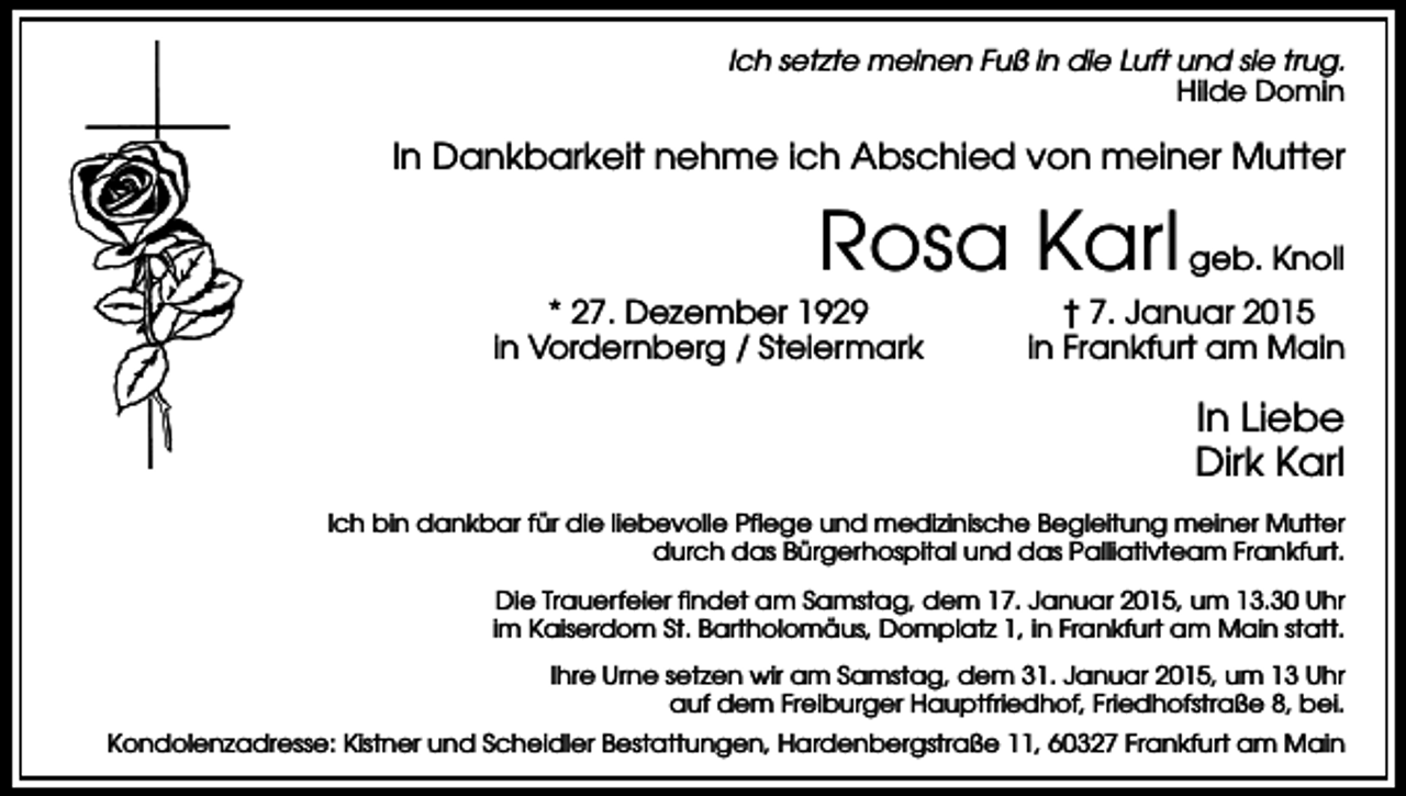 <p>Ich setzte meinen Fuß in die Luft und sie trug.<br />Hilde Domin</p><p>In Dankbarkeit nehme ich Abschied von meiner Mutter</p><p>Rosa Karl<br />* 27. Dezember 1929<br />in Vordernberg / Steiermark</p><p>geb. Knoll</p><p>† 7. Januar 2015<br />in Frankfurt am Main</p><p>In Liebe<br />Dirk Karl<br />Ich bin dankbar für die liebevolle Pflege und medizinische Begleitung meiner Mutter<br />durch das Bürgerhospital und das Palliativteam Frankfurt.<br />Die Trauerfeier findet am Samstag, dem 17. Januar 2015, um 13.30 Uhr<br />im Kaiserdom St. Bartholomäus, Domplatz 1, in Frankfurt am Main statt.<br />Ihre Urne setzen wir am Samstag, dem 31. Januar 2015, um 13 Uhr<br />auf dem Freiburger Hauptfriedhof, Friedhofstraße 8, bei.<br />Kondolenzadresse: Kistner und Scheidler Bestattungen, Hardenbergstraße 11, 60327 Frankfurt am Main</p>