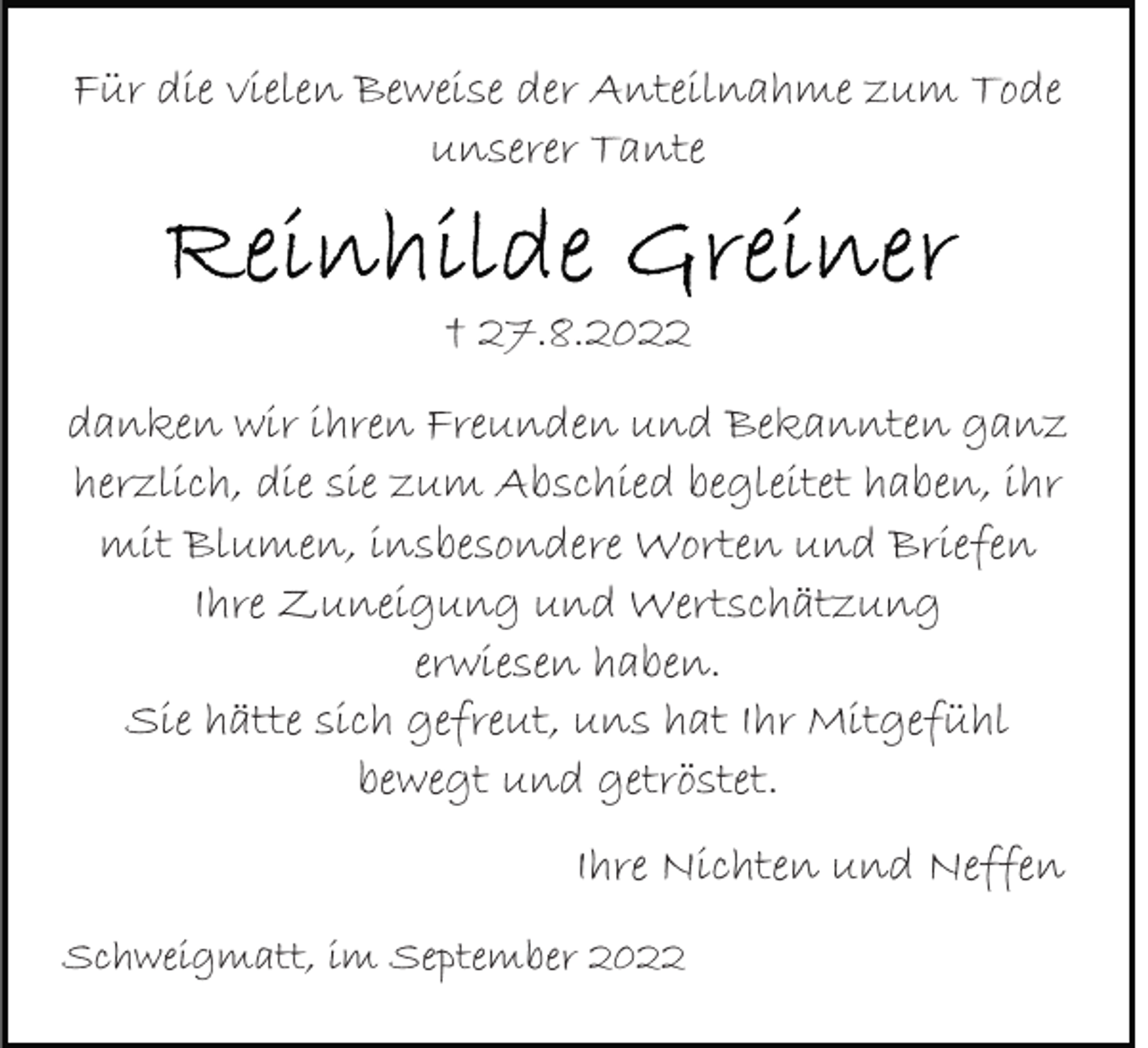 <p>Für die vielen Beweise der Anteilnahme zum Tode<br />unserer Tante</p><p>† 27.8.2022<br />danken wir ihren Freunden und Bekannten ganz<br />herzlich, die sie zum Abschied begleitet haben, ihr<br />mit Blumen, insbesondere Worten und Briefen<br />Ihre Zuneigung und Wertschätzung<br />erwiesen haben.<br />Sie hätte sich gefreut, uns hat Ihr Mitgefühl<br />bewegt und getröstet.<br />Ihre Nichten und Neffen<br />Schweigmatt, im September 2022</p>