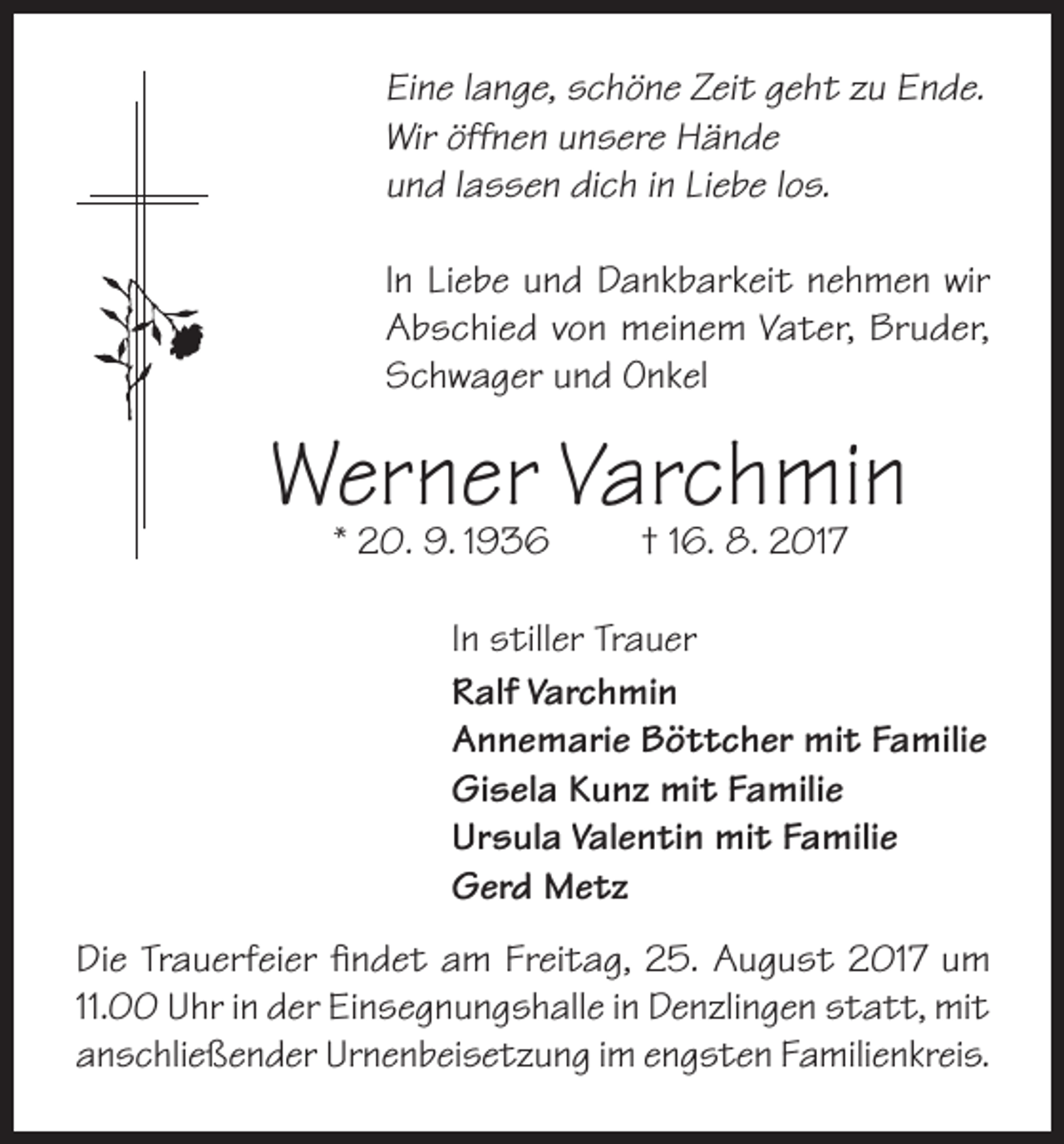 <p>Eine lange, schöne Zeit geht zu Ende.<br />Wir öffnen unsere Hände<br />und lassen dich in Liebe los.<br />In Liebe und Dankbarkeit nehmen wir<br />Abschied von meinem Vater, Bruder,<br />Schwager und Onkel</p><p>Werner<br />Varchmin<br />* 20. 9. 1936<br />† 16. 8. 2017</p><p>In stiller Trauer<br />Ralf Varchmin<br />Annemarie Böttcher mit Familie<br />Gisela Kunz mit Familie<br />Ursula Valentin mit Familie<br />Gerd Metz</p><p>Die Trauerfeier findet am Freitag, 25. August 2017 um<br />11.00 Uhr in der Einsegnungshalle in Denzlingen statt, mit<br />anschließender Urnenbeisetzung im engsten Familienkreis.</p>