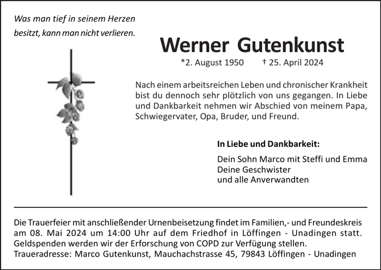<p>Was man tief in seinem Herzen<br />besitzt, kann man nicht verlieren.</p><p>Werner Gutenkunst<br />*2. August 1950</p><p>† 25. April 2024</p><p>Nach einem arbeitsreichen Leben und chronischer Krankheit<br />bist du dennoch sehr plötzlich von uns gegangen. In Liebe<br />und Dankbarkeit nehmen wir Abschied von meinem Papa,<br />Schwiegervater, Opa, Bruder, und Freund.<br />In Liebe und Dankbarkeit:<br />Dein Sohn Marco mit Steffi und Emma<br />Deine Geschwister<br />und alle Anverwandten</p><p>Die Trauerfeier mit anschließender Urnenbeisetzung findet im Familien,- und Freundeskreis<br />am 08. Mai 2024 um 14:00 Uhr auf dem Friedhof in Löffingen - Unadingen statt.<br />Geldspenden werden wir der Erforschung von COPD zur Verfügung stellen.<br />Traueradresse: Marco Gutenkunst, Mauchachstrasse 45, 79843 Löffingen - Unadingen</p>