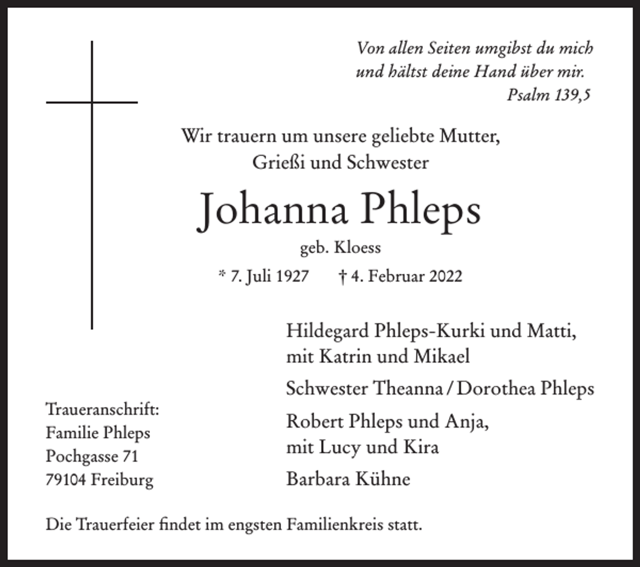 <p>Von allen Seiten umgibst du mich<br />und hältst deine Hand über mir.<br />Psalm 139,5</p><p>Wir trauern um unsere geliebte Mutter,<br />Grießi und Schwester</p><p>Johanna Phleps<br />geb. Kloess<br />* 7. Juli 1927</p><p>berg/BZ<br />Traueranschrift:<br />Familie Phleps<br />Pochgasse 71<br />79104 Freiburg</p><p>trauer01</p><p>† 4. Februar 2022</p><p>Hildegard Phleps-Kurki und Matti,<br />mit Katrin und Mikael</p><p>Gutenberg/BZ</p><p>trauer</p><p>Schwester Theanna / Dorothea Phleps<br />Robert Phleps und Anja,<br />mit Lucy und Kira<br />Barbara Kühne</p><p>Die Trauerfeier findet im engsten Familienkreis statt.</p>