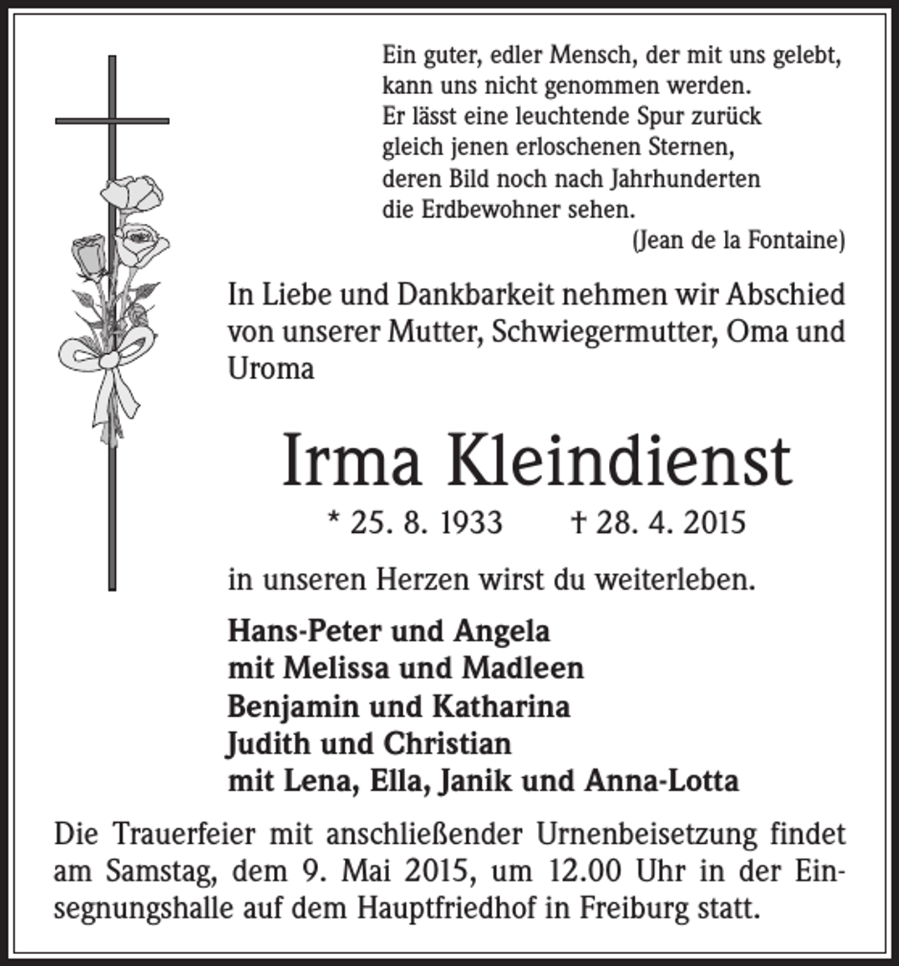 <p>Ein guter, edler Mensch, der mit uns gelebt,<br />kann uns nicht genommen werden.<br />Er lässt eine leuchtende Spur zurück<br />gleich jenen erloschenen Sternen,<br />deren Bild noch nach Jahrhunderten<br />die Erdbewohner sehen.</p><p>(Jean de la Fontaine)</p><p>In Liebe und Dankbarkeit nehmen wir Abschied<br />von unserer Mutter, Schwiegermutter, Oma und<br />Uroma</p><p>Irma Kleindienst<br />* 25. 8. 1933 † 28. 4. 2015</p><p>in unseren Herzen wirst du weiterleben.<br />Hans-Peter und Angela<br />mit Melissa und Madleen<br />Benjamin und Katharina<br />Judith und Christian<br />mit Lena, Ella, Janik und Anna-Lotta<br />Die Trauerfeier mit anschließender Urnenbeisetzung findet<br />am Samstag, dem 9. Mai 2015, um 12.00 Uhr in der Einsegnungshalle auf dem Hauptfriedhof in Freiburg statt.</p>