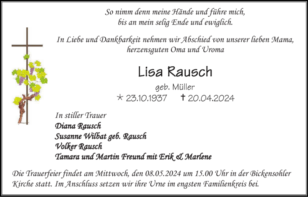 <p>So nimm denn meine Hände und führe mich,<br />bis an mein selig Ende und ewiglich.<br />In Liebe und Dankbarkeit nehmen wir Abschied von unserer lieben Mama, herzensguten Oma und Uroma</p>
<p>Lisa Rausch <span>geb. Müller</span></p>
<p>* 23.10.1937</p>
<p><span>† 20.04.2024</span></p>
<p>In stiller Trauer<br />Diana Rausch<br />Susanne Wilbat geb. Rausch<br />Volker Rausch<br />Tamara und Martin Freund mit Erik &amp; Marlene<br />Die Trauerfeier findet am Mittwoch, den 08.05.2024 um 15.00 Uhr in der Bickensohler Kirche statt. Im Anschluss setzen wir ihre Urne im engsten Familienkreis bei.</p>