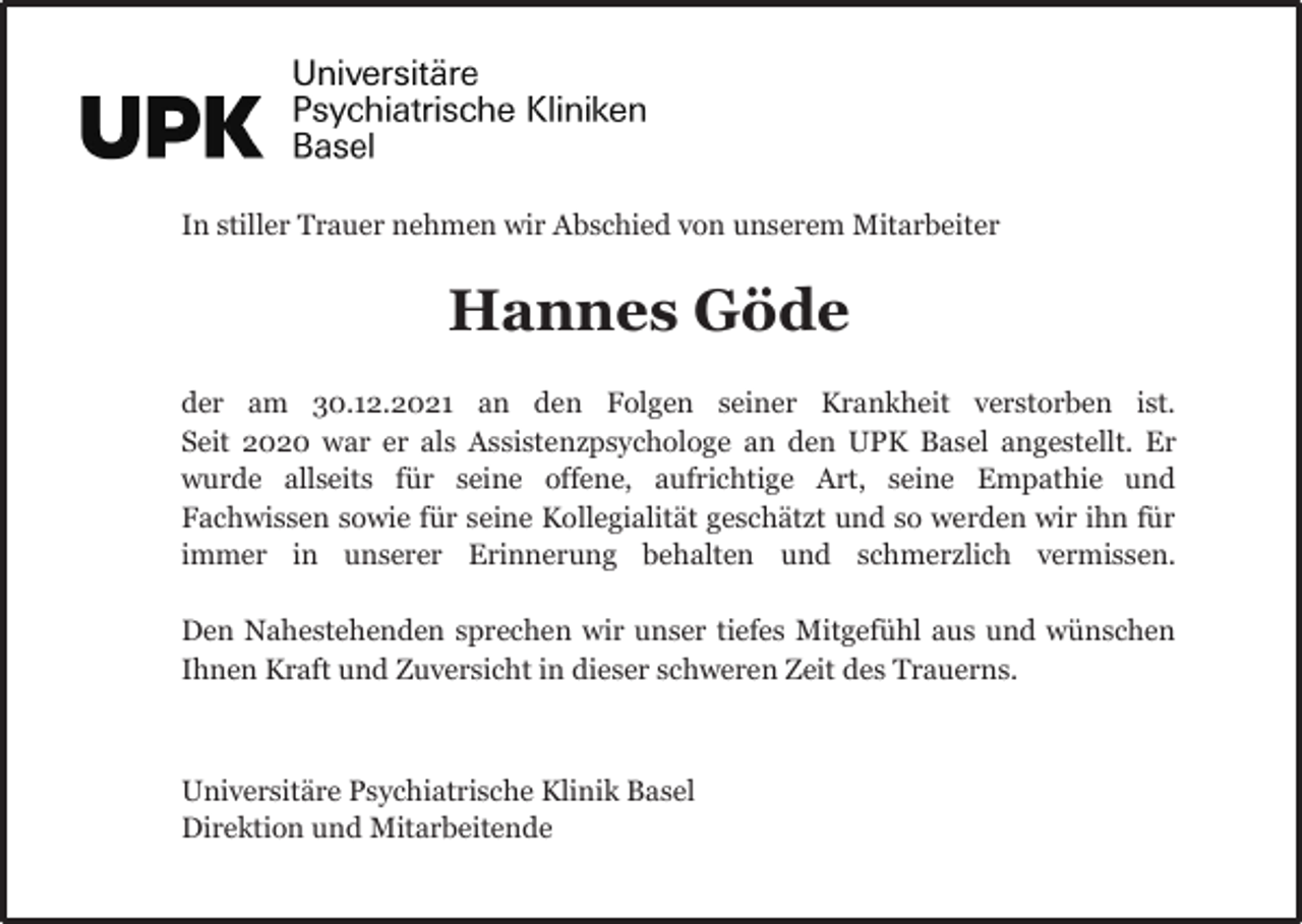 <p>In stiller Trauer nehmen wir Abschied von unserem Mitarbeiter</p><p>Hannes Göde<br />der am 30.12.2021 an den Folgen seiner Krankheit verstorben ist.<br />Seit 2020 war er als Assistenzpsychologe an den UPK Basel angestellt. Er<br />wurde allseits für seine offene, aufrichtige Art, seine Empathie und<br />Fachwissen sowie für seine Kollegialität geschätzt und so werden wir ihn für<br />immer in unserer Erinnerung behalten und schmerzlich vermissen.<br />Den Nahestehenden sprechen wir unser tiefes Mitgefühl aus und wünschen<br />Ihnen Kraft und Zuversicht in dieser schweren Zeit des Trauerns.</p><p>Universitäre Psychiatrische Klinik Basel<br />Direktion und Mitarbeitende</p>
