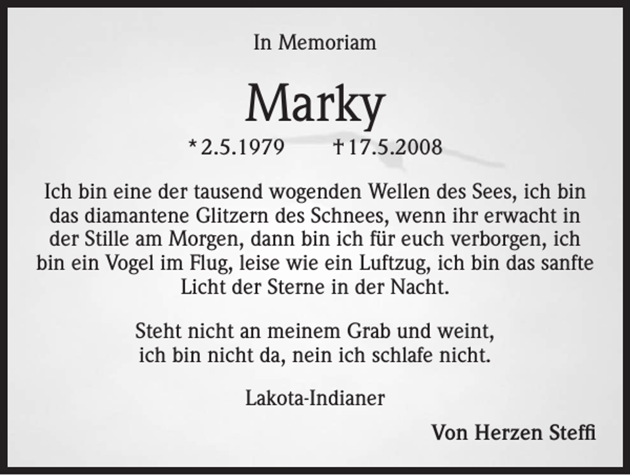 <p>In Memoriam</p><p>Marky<br />* 2.5.1979</p><p>† 17.5.2008</p><p>Ich bin eine der tausend wogenden Wellen des Sees, ich bin<br />das diamantene Glitzern des Schnees, wenn ihr erwacht in<br />der Stille am Morgen, dann bin ich für euch verborgen, ich<br />bin ein Vogel im Flug, leise wie ein Luftzug, ich bin das sanfte<br />Licht der Sterne in der Nacht.<br />Steht nicht an meinem Grab und weint,<br />ich bin nicht da, nein ich schlafe nicht.<br />Lakota-Indianer<br />Von Herzen Steffi</p>