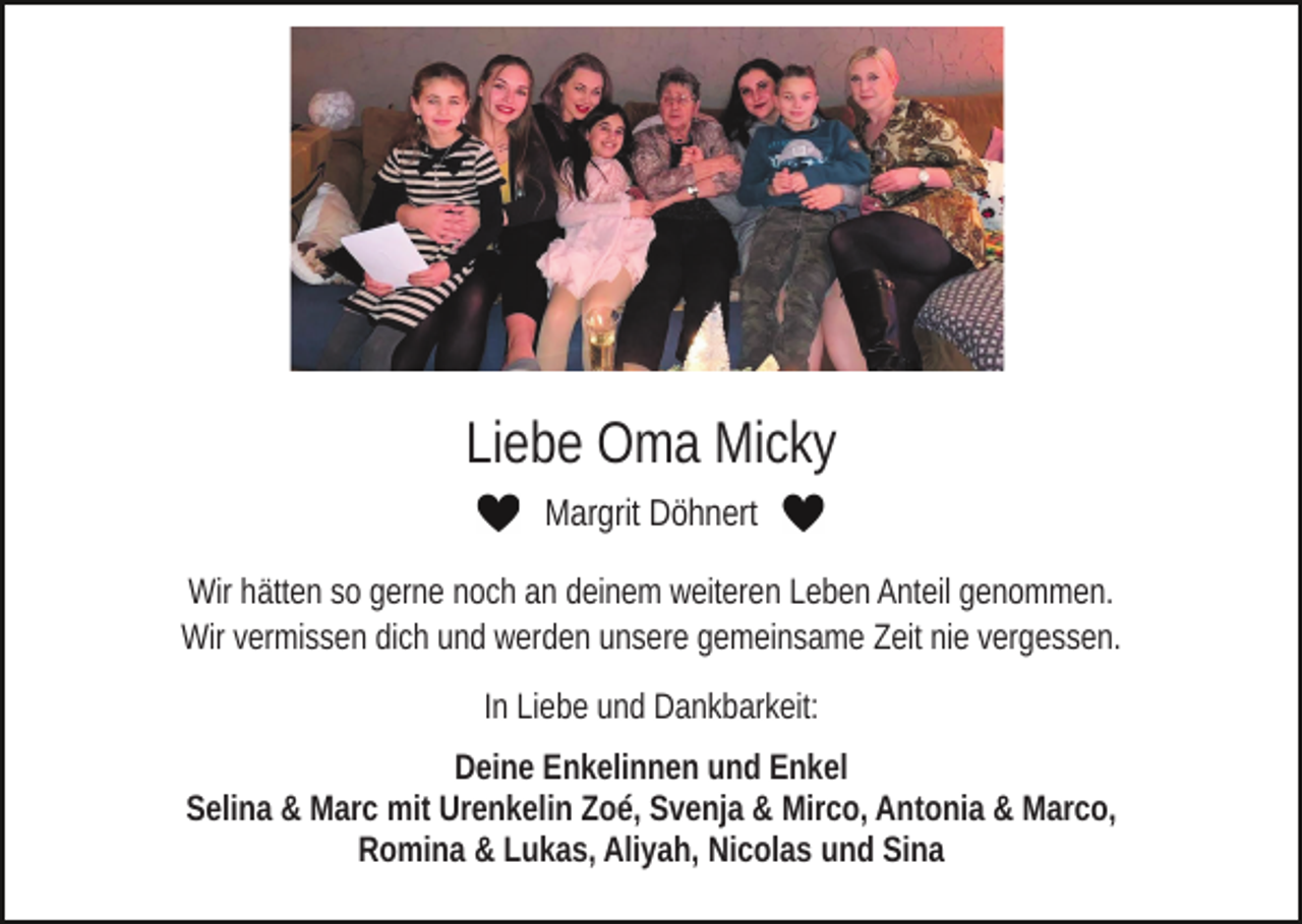<p>Liebe Oma Micky<br />Margrit Döhnert<br />Wir hätten so gerne noch an deinem weiteren Leben Anteil genommen.<br />Wir vermissen dich und werden unsere gemeinsame Zeit nie vergessen.<br />In Liebe und Dankbarkeit:<br />Deine Enkelinnen und Enkel<br />Selina &amp; Marc mit Urenkelin Zoé, Svenja &amp; Mirco, Antonia &amp; Marco,<br />Romina &amp; Lukas, Aliyah, Nicolas und Sina</p>