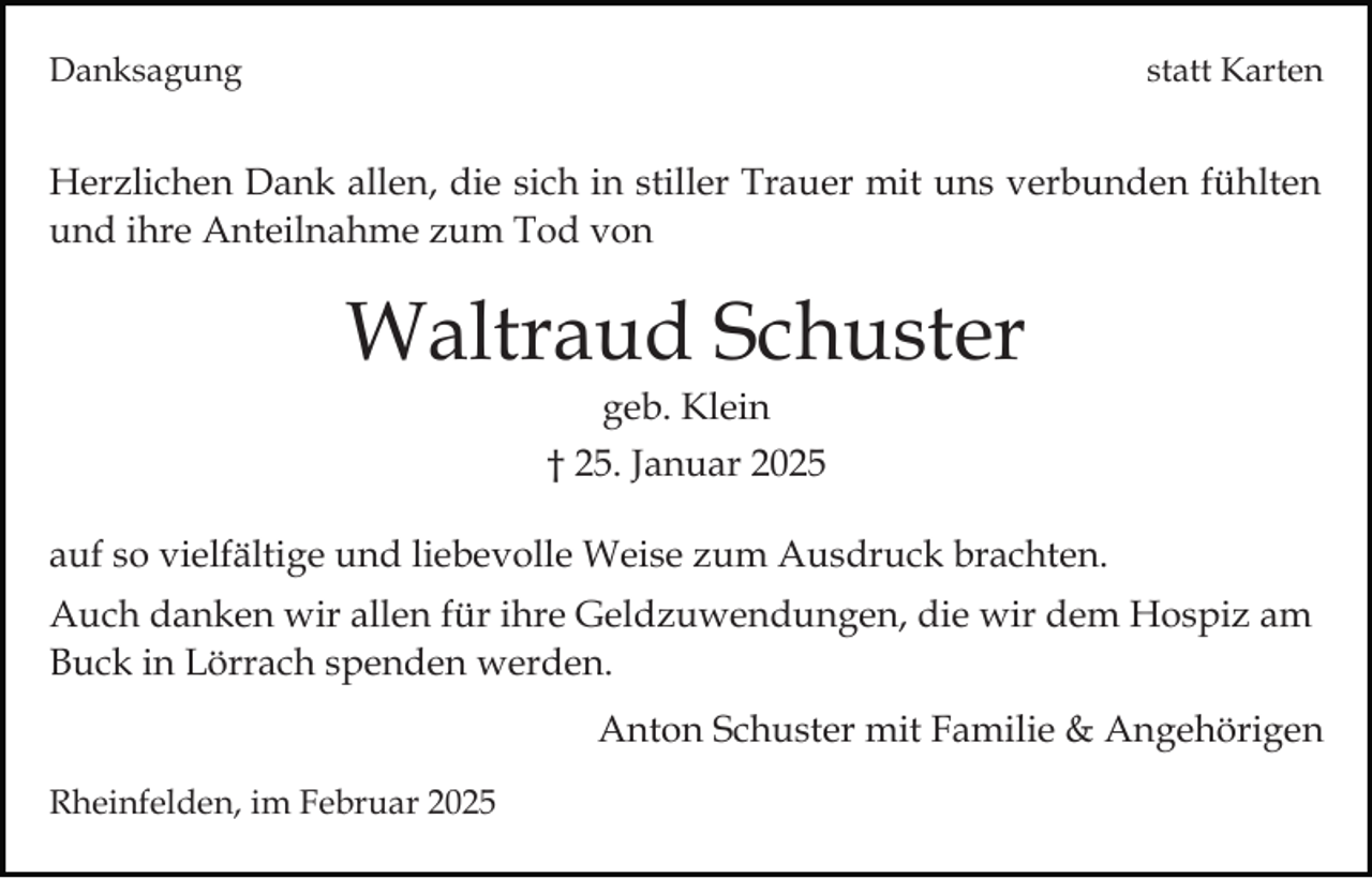 <p>Danksagung</p><p>statt Karten</p><p>Herzlichen Dank allen, die sich in stiller Trauer mit uns verbunden fühlten<br />und ihre Anteilnahme zum Tod von</p><p>Waltraud Schuster<br />geb. Klein<br />† 25. Januar 2025<br />auf so vielfältige und liebevolle Weise zum Ausdruck brachten.<br />Auch danken wir allen für ihre Geldzuwendungen, die wir dem Hospiz am<br />Buck in Lörrach spenden werden.<br />Anton Schuster mit Familie &amp; Angehörigen<br />Rheinfelden, im Februar 2025</p>
