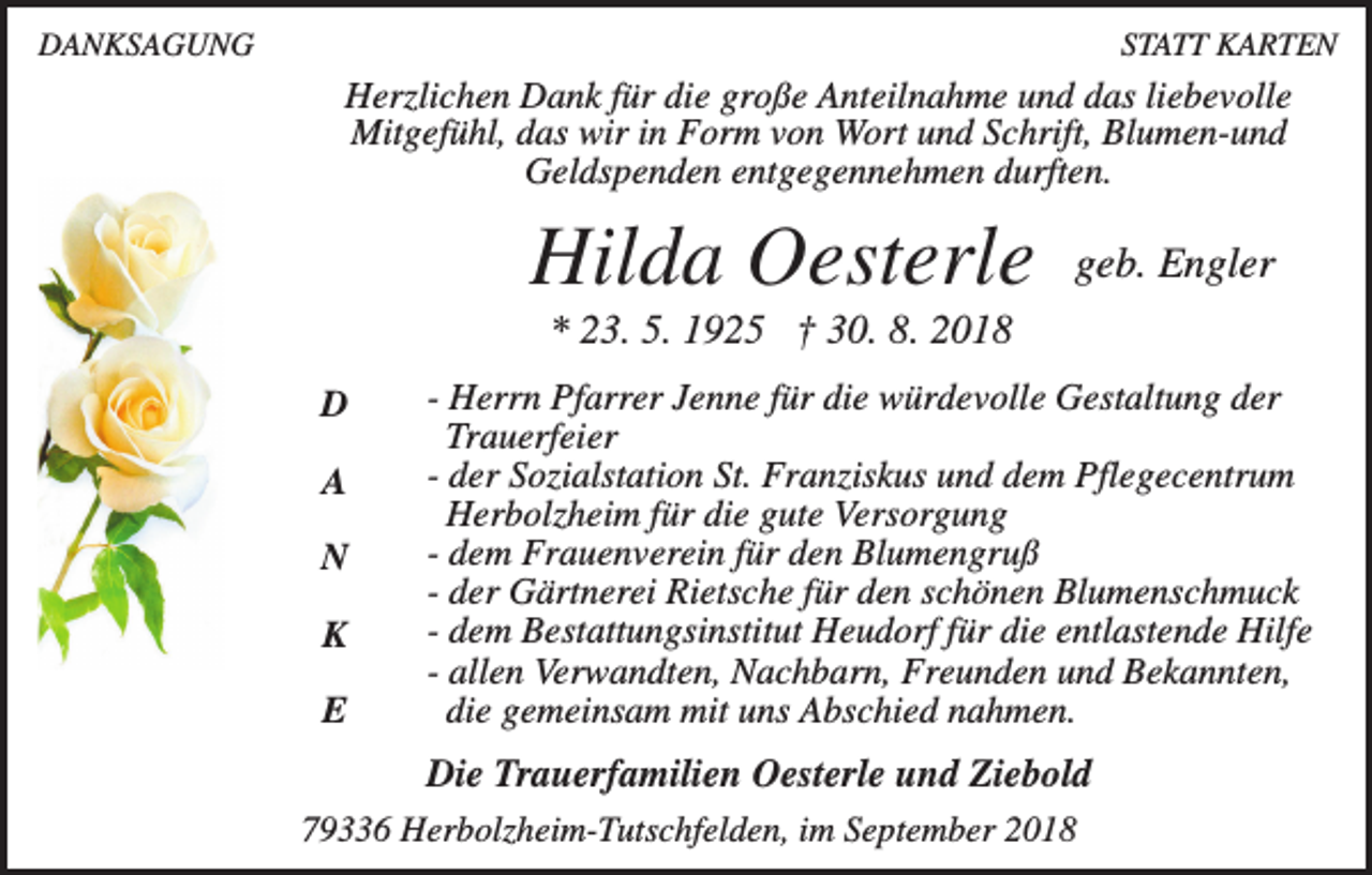 <p>DANKSAGUNG</p><p>STATT KARTEN</p><p>Herzlichen Dank für die große Anteilnahme und das liebevolle<br />Mitgefühl, das wir in Form von Wort und Schrift, Blumen-und<br />Geldspenden entgegennehmen durften.</p><p>Hilda Oesterle</p><p>geb. Engler</p><p>* 23. 5. 1925 † 30. 8. 2018<br />D<br />A<br />N<br />K<br />E</p><p>- Herrn Pfarrer Jenne für die würdevolle Gestaltung der<br />Trauerfeier<br />- der Sozialstation St. Franziskus und dem Pflegecentrum<br />Herbolzheim für die gute Versorgung<br />- dem Frauenverein für den Blumengruß<br />- der Gärtnerei Rietsche für den schönen Blumenschmuck<br />- dem Bestattungsinstitut Heudorf für die entlastende Hilfe<br />- allen Verwandten, Nachbarn, Freunden und Bekannten,<br />die gemeinsam mit uns Abschied nahmen.</p><p>Die Trauerfamilien Oesterle und Ziebold<br />79336 Herbolzheim-Tutschfelden, im September 2018</p>