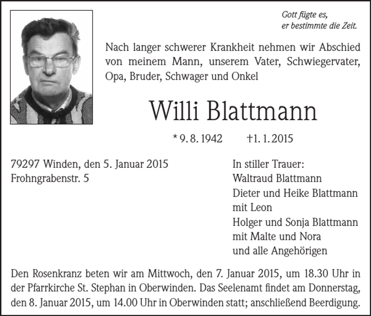 <p>Gott fügte es,<br />er bestimmte die Zeit.</p><p>Nach langer schwerer Krankheit nehmen wir Abschied<br />von meinem Mann, unserem Vater, Schwiegervater,<br />Opa, Bruder, Schwager und Onkel</p><p>Willi Blattmann<br />* 9. 8. 1942<br />79297 Winden, den 5. Januar 2015<br />Frohngrabenstr. 5</p><p>†1. 1. 2015<br />In stiller Trauer:<br />Waltraud Blattmann<br />Dieter und Heike Blattmann<br />mit Leon<br />Holger und Sonja Blattmann<br />mit Malte und Nora<br />und alle Angehörigen</p><p>Den Rosenkranz beten wir am Mittwoch, den 7. Januar 2015, um 18.30 Uhr in<br />der Pfarrkirche St. Stephan in Oberwinden. Das Seelenamt findet am ­Donnerstag,<br />den 8. Januar 2015, um 14.00 Uhr in Oberwinden statt; ­anschließend ­Beerdigung.</p>
