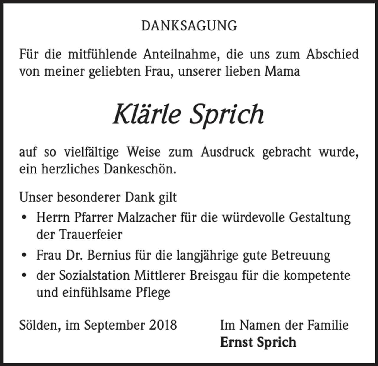 <p>DANKSAGUNG<br />Für die mitfühlende Anteilnahme, die uns zum Abschied<br />von meiner geliebten Frau, unserer lieben Mama</p><p>Klärle Sprich<br />auf so vielfältige Weise zum Ausdruck gebracht wurde,<br />ein herzliches Dankeschön.<br />Unser besonderer Dank gilt<br />• Herrn Pfarrer Malzacher für die würdevolle Gestaltung<br />der Trauerfeier<br />• Frau Dr. Bernius für die langjährige gute Betreuung<br />• der Sozialstation Mittlerer Breisgau für die kompetente<br />und einfühlsame Pflege<br />Sölden, im September 2018 Im Namen der Familie<br />Ernst Sprich</p>