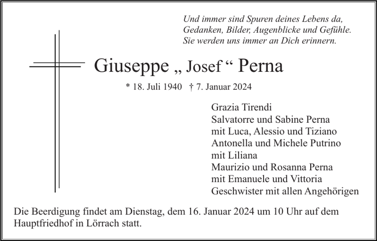 <p>Und immer sind Spuren deines Lebens da,<br />Gedanken, Bilder, Augenblicke und Gefühle.<br />Sie werden uns immer an Dich erinnern.</p><p>Giuseppe „ Josef “ Perna<br />* 18. Juli 1940 † 7. Januar 2024</p><p>Grazia Tirendi<br />Salvatorre und Sabine Perna<br />mit Luca, Alessio und Tiziano<br />Antonella und Michele Putrino<br />mit Liliana<br />Maurizio und Rosanna Perna<br />mit Emanuele und Vittoria<br />Geschwister mit allen Angehörigen<br />Die Beerdigung findet am Dienstag, dem 16. Januar 2024 um 10 Uhr auf dem<br />Hauptfriedhof in Lörrach statt.</p>