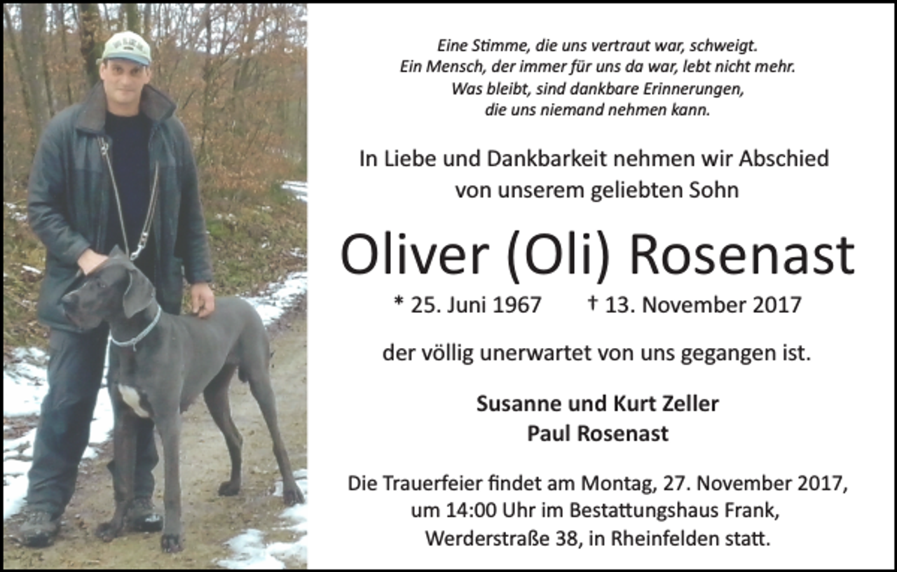 <p>Ei<br />n e SS�mme,<br />� m m e, die<br />di e uns<br />u ns vvertraut<br />ert r a ut war,<br />w ar, schweigt.<br />s c h w ei gt.<br />Eine<br />Ei n Mensch,<br />M e ns c h, der<br />d er iimmer<br />m m er ffür<br />ü r uns<br />u ns da<br />d a war,<br />w ar, llebt<br />e bt nicht<br />ni c ht mehr.<br />me hr.<br />Ein<br />W as blbleibt,<br />ei bt, sisind<br />n d d dankbare<br />a n k b ar e Erinnerungen,<br />Eri n n er u n g e n,<br />Was<br />di e uuns<br />ns ni<br />e m a n d nnehmen<br />e h m e n kann.<br />k a n n.<br />die<br />niemand</p><p>IInn Liebe<br />Li e b e und<br />u n d Dankbarkeit<br />D a n k b ar k eit nehmen<br />n e h m e n wir<br />wir Abschied<br />A bs c hi e d<br />vvon<br />o n unserem<br />u ns er e m geliebten<br />g eli e bt e n SSohn<br />ohn</p><p>Oli<br />v er ( (Oli)<br />Oli) RRosenast<br />os e n ast<br />Oliver<br />** 25.<br />2 5. JJuni<br />u ni</p><p>†† 113.<br />3. November<br />N o v e m b er 22</p><p>dder<br />er vvöllig<br />ölli g uunerwartet<br />n er w art et vvon<br />o n uns<br />u ns gegangen<br />g e g a n g e n ist.<br />ist.<br />SSusanne<br />us a n n e und<br />u n d Kurt<br />K urt ZZeller<br />ell er<br />P a ul Rosenast<br />R os e n ast<br />Paul<br />Die<br />Di<br />e TrTrauerfeier<br />a u erf ei er ﬁﬁndet<br />n d et aam<br />m Montag,<br />M o nt a g, 27.<br />2 7. November<br />N o v e m b er 2017,<br />20 1 7,<br />um<br />Frank,<br />u m 114:00<br />4: Uhr<br />U hr iim<br />m Besta�ungshaus<br />B est a � u n gs h a us Fr<br />a n k,<br />WWerderstraße<br />er d erstr a ß e 8,<br />8, i ninR Rheinfelden<br />h ei nf el d e n ststa�.<br />a �.</p>
