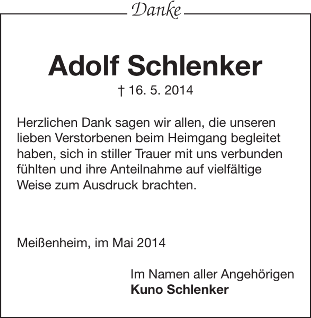 <p>Danke</p><p>Adolf Schlenker<br />† 16. 5. 2014<br />Herzlichen Dank sagen wir allen, die unseren<br />lieben Verstorbenen beim Heimgang begleitet<br />haben, sich in stiller Trauer mit uns verbunden<br />fühlten und ihre Anteilnahme auf vielfältige<br />­Weise zum Ausdruck brachten.</p><p>Meißenheim, im Mai 2014<br />Im Namen aller Angehörigen<br />Kuno Schlenker</p>